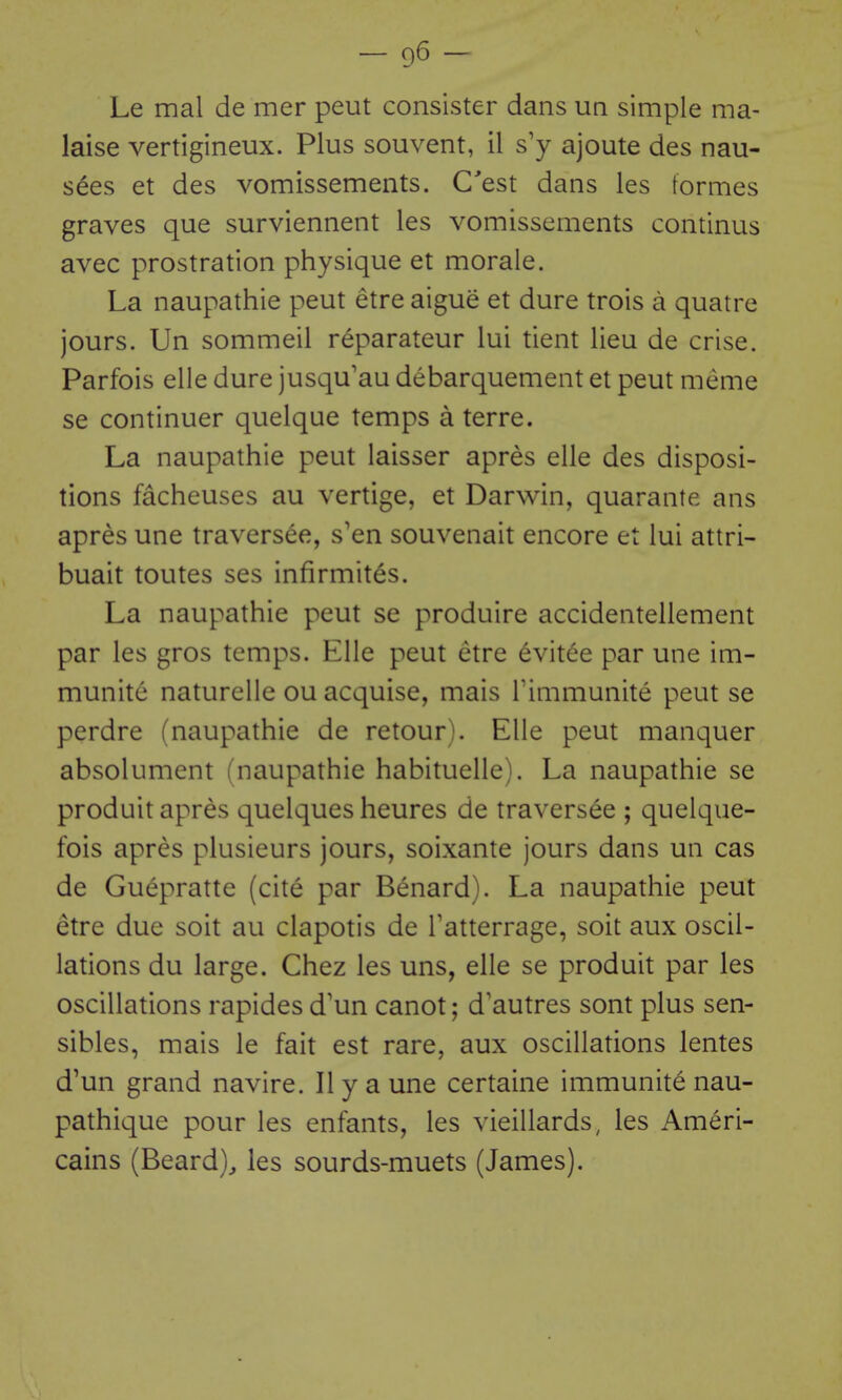 Le mal de mer peut consister dans un simple ma- laise vertigineux. Plus souvent, il s'y ajoute des nau- s^es et des vomissements. C'est dans les formes graves que surviennent les vomissements continus avec prostration physique et morale. La naupathie peut etre aigue et dure trois a quatre jours. Un sommeil reparateur lui tient lieu de crise. Parfois elle dure jusqu'au debarquement et peut meme se continuer quelque temps a terre. La naupathie peut laisser apres elle des disposi- tions facheuses au vertige, et Darwin, quarante ans apres une traversee, s'en souvenait encore et lui attri- buait toutes ses infirmites. La naupathie peut se produire accidentellement par les gros temps. Elle peut etre 6vitee par une im- munite naturclle ou acquise, mais Timmunite peut se perdre (naupathie de retour). Elle peut manquer absolument fnaupathie habituelle). La naupathie se produit apres quelques heures de traversee ; quelque- fois apres plusieurs jours, soixante jours dans un cas de Guepratte (cite par Benard). La naupathie peut etre due soit au clapotis de Tatterrage, soit aux oscil- lations du large. Chez les uns, elle se produit par les oscillations rapides d'un canot; d'autres sont plus sen- sibles, mais le fait est rare, aux oscillations lentes d'un grand navire. II y a une certaine immunite nau- pathique pour les enfants, les vieillards^ les Ameri- cains (Beard)^ les sourds-muets (James).