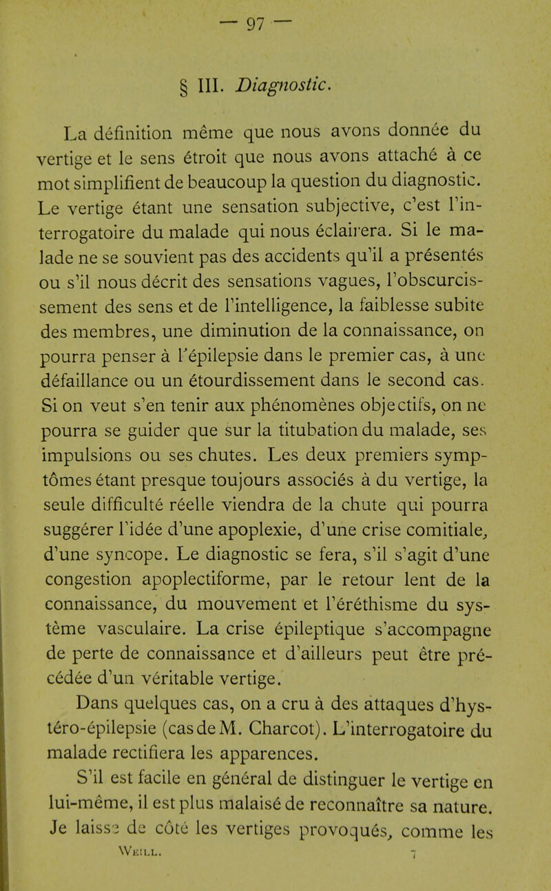 § III. Diagnostic. La definition meme que nous avons donnee du vertige et le sens 6troit que nous avons attache a ce mot simplifient de beaucoup la question du diagnostic. Le vertige etant une sensation subjective, c'est Tin- terrogatoire du malade qui nous eclairera. Si le ma- lade ne se souvient pas des accidents qu'il a presentes ou s'il nous decrit des sensations vagues, Tobscurcis- sement des sens et de Tintelligence, la faiblesse subite des membres, une diminution de la connaissance, on pourra penser a Tepilepsie dans le premier cas, a une defaillance ou un etourdissement dans le second cas. Si on veut s'en tenir aux phenomenes objectifs, on nc pourra se guider que sur la titubation du malade, ses impulsions ou ses chutes. Les deux premiers symp- tomes etant presque toujours associes a du vertige, la seule difficulte reelle viendra de la chute qui pourra suggerer Tidee d'une apoplexie, d'une crise comitiale^ d'une syncope. Le diagnostic se fera, s'il s'agit d'une congestion apoplectiforme, par le retour lent de la connaissance, du mouvement et Terethisme du sys- teme vasculaire. La crise epileptique s'accompagne de perte de connaissance et d'ailleurs pent etre pre- cedee d'un veritable vertige. Dans quelques cas, on a cru a des attaques d'hys- tero-epilepsie (casdeM. Charcot). L'interrogatoire du malade rectifiera les apparences. S'il est facile en general de distinguer le vertige en lui-meme, il est plus malais^ de reconnaitre sa nature. Je laiss'3 de cote les vertiges provoques, comme les Weill. 7