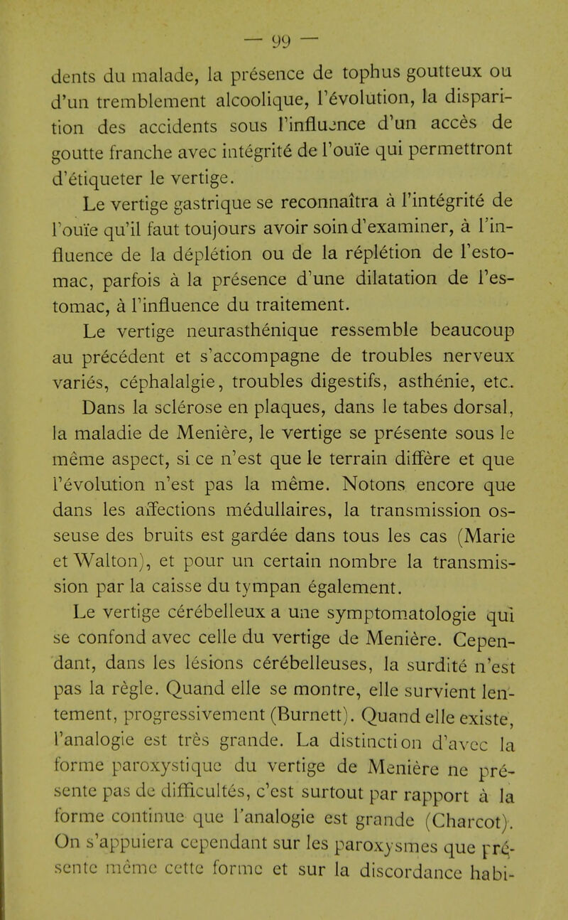 dents du malade, la presence de tophus goutteux ou d'un tremblement alcoolique, revolution, la dispari- tion des accidents sous Finflujnce d'un acces de goutte franche avec integrite de Touie qui permettront d'etiqueter le vertige. Le vertige gastrique se reconnaitra a I'integrite de roui'e qu'il faut toujours avoir soind'examiner, a I'in- fluence de la depletion ou de la repletion de Festo- mac, parfois a la presence d'une dilatation de I'es- tomac, a Tinfluence du traitement. Le vertige neurasthenique ressemble beaucoup au precedent et s'accompagne de troubles nerveux varies, cephalalgia, troubles digestifs, asthenic, etc. Dans la sclerose en plaques, dans le tabes dorsal, la maladie de Meniere, le vertige se presente sous le meme aspect, si ce n'est que le terrain differe et que revolution n'est pas la meme. Notons encore que dans les affections meduUaires, la transmission os- seuse des bruits est gardee dans tous les cas (Marie et Walton), et pour un certain nombre la transmis- sion par la caisse du tympan egalement. Le vertige cerebelleux a une symptomatologie qui se confond avec celle du vertige de Meniere. Cepen- dant, dans les lesions cerebelleuses, la surdite n'est pas la regie. Quand elle se montre, elle survient len- tement, progressivement (Burnett). Quand elle existe, I'analogie est tres grande. La distinction d'avcc la forme paroxystiquc du vertige de Meniere ne pre- sente pas de difficultes, c'est surtout par rapport a la forme continue que I'analogie est grande (Charcot). On s'appuiera ccpendant sur les paroxysmes que ^rd;.- scntc memo cette forme et sur la discordance habi-