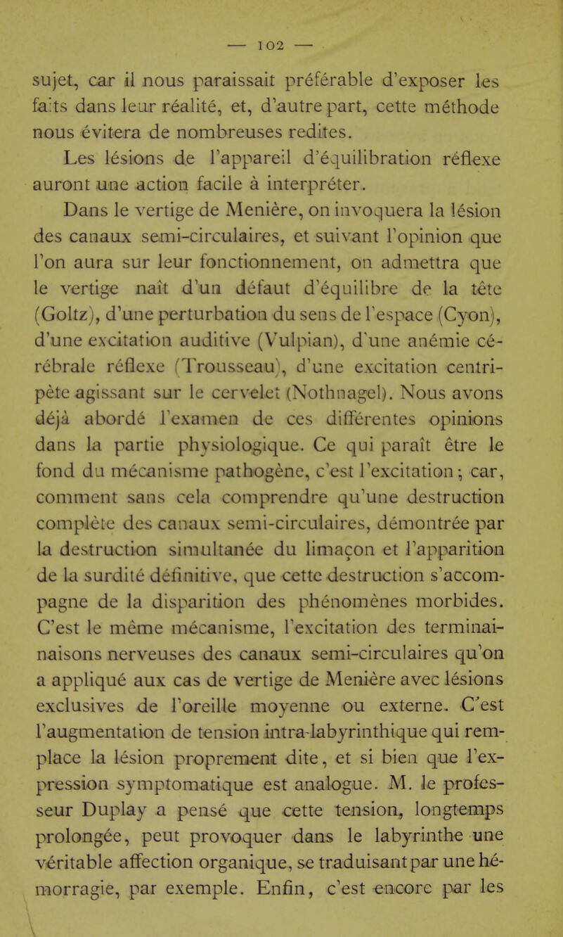 sujet, car il nous paraissait preferable d'exposer les fa:ts dans leur realite, et, d'autre part, cette methode nous evitera de nombreuses redites. Les lesions de Tappareil d'equilibration reflexe auront une action facile a interpreter. Dans le vertige de Meniere, on invoquera la lesion des canaux semi-circulaires, et suivant Fopinion que Ton aura sur leur fonctionnement, on admettra que le vertige nait d'un defaut d'equilibre de la tete (Goltz), d'une perturbation du sens de Tespace (Cyon), d'une excitation auditive (Vulpian), d'une aneniie ce- rebrale reflexe fTrousseau\ d'une excitation centri- peteagissant sur le cervelet (Nothnagel). Nous avons deja aborde Texamen de ces differentes opinions dans la partie physiologique. Ce qui parait etre le fond da mecanisme patbogenc, c'est Texcitation; car, comment sans cela comprendre qu'une destruction complete des canaux semi-circulaires, demontree par la destruction simultauiee du limacon et Tapparition de la surdile definitive, que cette destruction s'accom- pagne de la disparition des phenomenes morbides. Cast le meme mecanisme, Texcitation des terminai- naisons nerveuses des canaux semi-circulaires qu'on a applique aux cas de vertige de Meniere avec lesions exclusives de Toreille moyenne ou externe. C'est raugmentation de tension intra-labyrinthique qui rem- place la lesion propreraent dite, et si bien que Tex- pression symptomatique est analogue. M. le profes- seur Duplay a pense que cette tension, longtemps prolongee, pent provoquer dans le labyrinths une veritable affection organique, se traduisant par une he- morragie, par exemple. Enfin, c'est encore par les