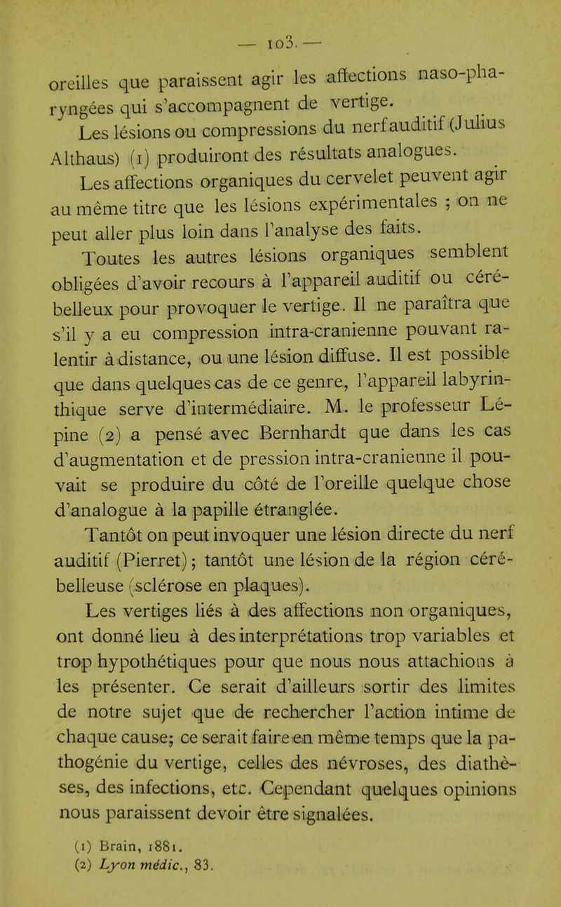 oreilles que paraissent agir les affections naso-pha- ryngees qui s'accompagnent de vertige. Les lesions ou compressions du nerfauditif (Julius Althaus) (i) produiront des resultats analogues. Les aff'ections organiques du cervelet peuvent agir au meme titre que les lesions experimentales ; on ne pent aller plus loin dans Tanalyse des faits. Toutes les autres lesions organiques semblent obligees d'avoir recours a Fappareil auditif ou cere- belleux pour provoquer le vertige. II ne paraitra que s'il y a eu compression intra-cranienne pouvant ra- lentir a distance, ou une lesion diff'use. II est possible que dans quelques cas de ce genre, Tappareil labyrin- thique serve d'intermediaire. M. le professeur Le- pine (2) a pense avec Bernhardt que dans les cas d'augmentation et de pression intra-cranienne il pou- vait se produire du cote de Toreille quelque chose d'analogue a la papille etranglee. Tantot on pent invoquer une lesion directe du nerf auditif (Pierret); tantot une lesion de la region cere- belleuse (sclerose en plaques). Les vertiges lies a des affections non organiques, ont donne lieu a des interpretations trop variables et trop hypothetiques pour que nous nous attachions a les presenter. Ce serait d'ailleurs sortir des limites de notre sujet que de rechercher Taation intime de chaque cause; ce serait faireen meme temps que la pa- thogenic du vertige, celles des nevroses, des diathe- ses, des infections, etc. Cependant quelques opinions nous paraissent devoir etre signalees. (1) Brain, 1881. (2) Lyon mddic, 83.
