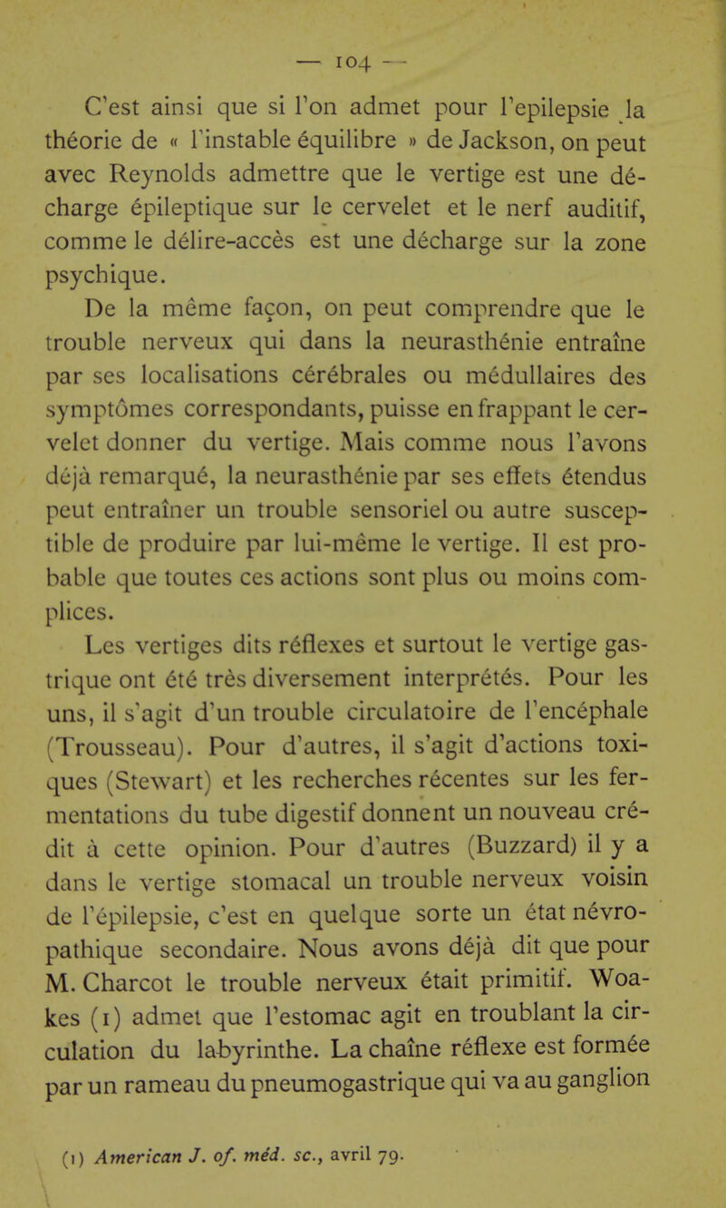 C'est ainsi que si Von admet pour Tepilepsie la theorie de « Tinstable equilibre » de Jackson, on peut avec Reynolds admettre que le vertige est une de- charge epileptique sur le cervelet et le nerf audilif, comme le delire-acces est une decharge sur la zone psych ique. De la meme facon, on peut comprendre que le trouble nerveux qui dans la neurasthenie entraine par ses localisations cerebrales ou medullaires des symptomes correspondants, puisse enfrappant le cer- velet donner du vertige. Mais comme nous Tavons dcja remarque, la neurasthenie par ses eflfets (^tendus peut entrainer un trouble sensoriel ou autre suscep- tible de produire par lui-meme le vertige. II est pro- bable que toutes ces actions sont plus ou moins com- plices. Les vertiges dits reflexes et surtout le vertige gas- trique ont dte tres diversement interpretes. Pour les uns, il s'agit d'un trouble circulatoire de Tencephale (Trousseau). Pour d'aatres, il s'agit d'actions toxi- ques (Stewart) et les recherches recentes sur les fer- mentations du tube digestif donnent un nouveau cre- dit a cette opinion. Pour d'autres (Buzzard) il y a dans le vertige stomacal un trouble nerveux voisin de Tepilepsie, c'est en quelque sorte un etat nevro- pathique secondaire. Nous avons deja dit que pour M. Charcot le trouble nerveux etait primitif. Woa- kes (i) admet que Testomac agit en troublant la cir- culation du labyrinthe. La chaine reflexe est form^e par un rameau du pneumogastrique qui va au ganglion (i) American J. of. med. sc., avril 79.