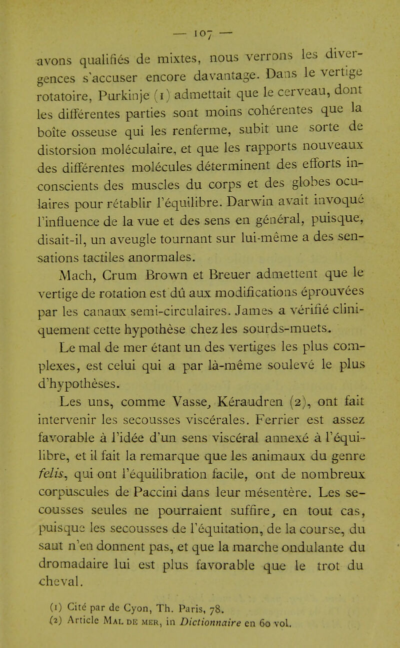 avons qualifies de mixtes, nous verrons les diver- gences s^^ccuser encore davaatage. Dans le vertige rotatoire, Purkinje (i) admettait que le cerveau, dont les differentes parties soot moins coherentes que la boite osseuse qui les renferme, subit une sorte de distorsion moleculaire, et que les rapports nouveaux des differentes molecules determinent des efforts in- conscients des muscles du corps et des globes ocu- laires pour retablir Tequilibre. Darwin avait invoque rinfluence de la vue et des sens en general, puisque, disait-il, un aveugle tournant sur lui-meme a des sen- sations tactiles anormales. Mach, Crum Brown et Breuer admettent que le vertige de rotation est du aux modifications eprouvees par les canaux semi-circulaires. James a verifie clini- quement cette hypothese chez les sourds-muets. Le mal de mer etant un des vertiges les plus com- plexes, est celui qui a par la-meme souleve le plus d'hypotheses. Les uns, comme Vasse_, Keraudren (2), ont fait intervenir les secousses viscerales. Ferrier est assez favorable a Tidee d'un sens visceral annexe a requi- libre, et il fait la remarque que les animaux du genre felis^ qui ont requilibration facile, ont de nombreux corpuscules de Paccini dans leur mesentere. Les se- cousses seules ne pourraient suffire, en tout cas, puisque les secousses de Tequitation, de la course, du saut n'en donnent pas, et que la marche ondulante du dromadaire lui est plus favorable que le trot du cheval. (1) Cite par de Cyon, Th. Paris, 78.