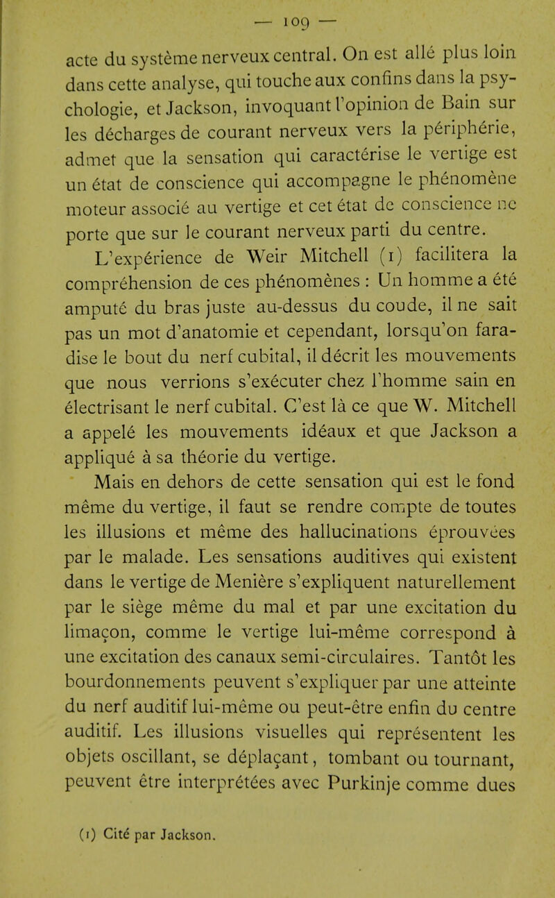 acte du systeme nerveux central. On est alle plus loin dans cette analyse, qui touche aux confins dans la psy- chologie, et Jackson, invoquant Topinion de Bain sur les d^chargesde courant nerveux vers la peripheric, admet que la sensation qui caracterise le veriige est un 6tat de conscience qui accompagne le phenomene moteur associe au vertige et cet etat dc conscience nc porte que sur le courant nerveux parti du centre. L'experience de Weir Mitchell (i) facilitera la comprehension de ces phenomenes : Un homme a ete ampute du bras juste au-dessus du coude, il ne salt pas un mot d'anatomie et cependant, lorsqu'on fara- dise le bout du nerf cubital, ildecrit les mouvements que nous verrions s'executer chez Thomme sain en electrisant le nerf cubital. C'est la ce queW. Mitchell a appele les mouvements ideaux et que Jackson a applique a sa theorie du vertige. Mais en dehors de cette sensation qui est le fond meme du vertige, il faut se rendre compte de toutes les illusions et meme des hallucinations eprouvees par le malade. Les sensations auditives qui existent dans le vertige de Meniere s'expliquent naturellement par le siege meme du mal et par une excitation du limacon, comme le vertige lui-meme correspond a une excitation des canaux semi-circulaires. Tant6t les bourdonnements peuvent s'expliquer par une atteinte du nerf auditif lui-meme ou peut-etre enfin du centre auditif. Les illusions visuelles qui representent les objets oscillant, se deplacant, tombant ou tournant, peuvent etre interpretees avec Purkinje comme dues