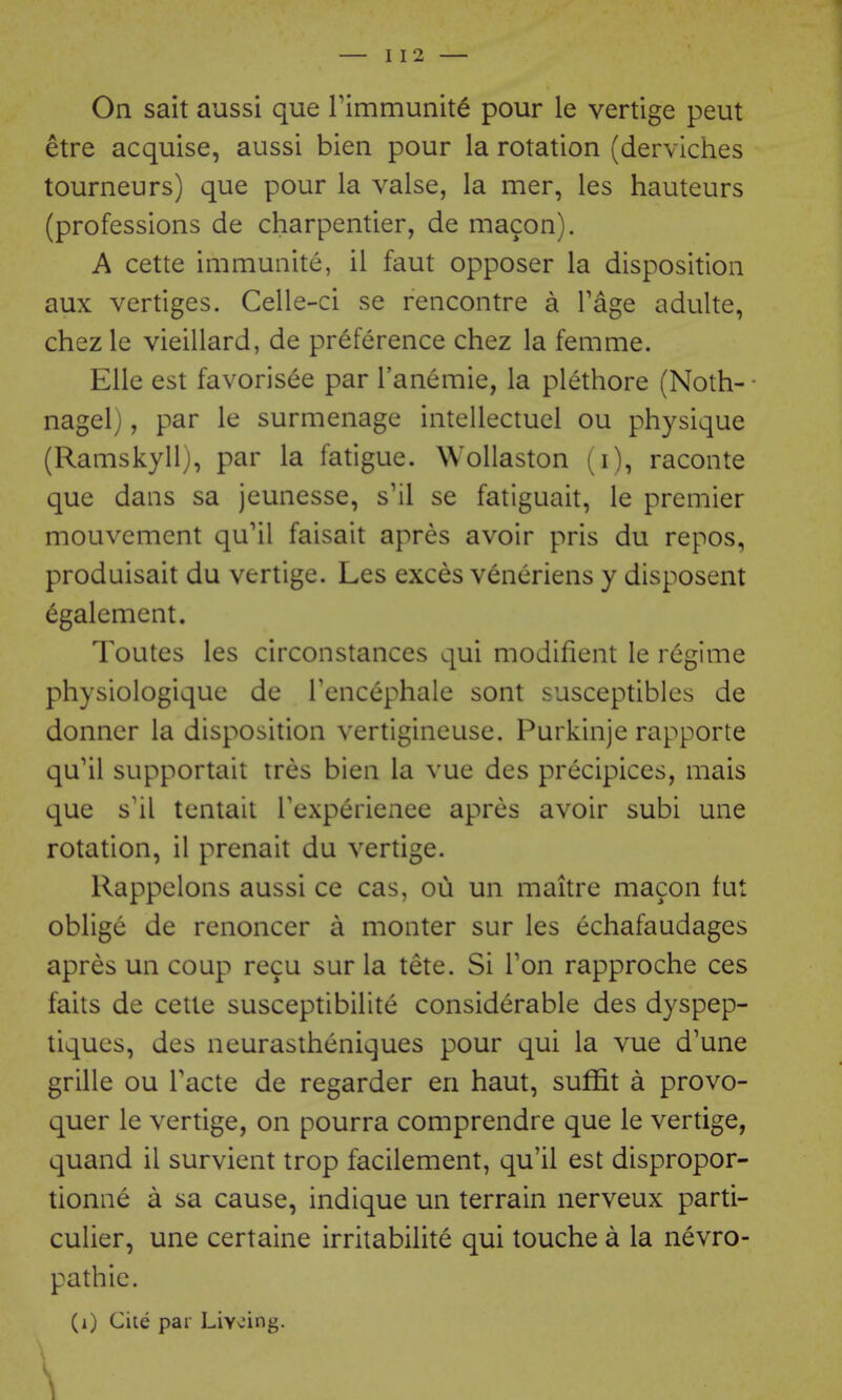 On sait aussi que rimmunit^ pour le vertige peut etre acquise, aussi bien pour la rotation (derviches tourneurs) que pour la valse, la mer, les hauteurs (professions de charpentier, de macon). A cette immunite, il faut opposer la disposition aux vertiges. Celle-ci se rencontre a Page adulte, chez le vieillard, de preference chez la femme. Elle est favorisee par I'anemie, la plethore (Noth- • nagel), par le surmenage intellectuel ou physique (Ramskyll), par la fatigue. Wollaston (i), raconte que dans sa jeunesse, s'il se fatiguait, le premier mouvement qu'il faisait apres avoir pris du repos, produisait du vertige. Les exces v6neriens y disposent egalemcnt. Toutes les circonstances qui modifient le regime physiologiquc de Tencephale sont susceptibles de donncr la disposition vertigineuse. Purkinje rapporte qu'il supportait tres bien la vue des precipices, mais que s'il tentait Texperienee apres avoir subi une rotation, il prenait du vertige. Rappclons aussi ce cas, ou un maitre macon fut oblige de renoncer a monter sur les echafaudages apres un coup recu sur la tete. Si Ton rapproche ces faits de cette susceptibilite considerable des dyspep- tiques, des neurastheniques pour qui la vue d'une grille ou Facte de regarder en haut, suffit a provo- quer le vertige, on pourra comprendre que le vertige, quand il survient trop facilement, qu'il est dispropor- tionne a sa cause, indique un terrain nerveux parti- culier, une certaine irritabilite qui touche a la nevro- pathie. (i) Cite par Livcing. \