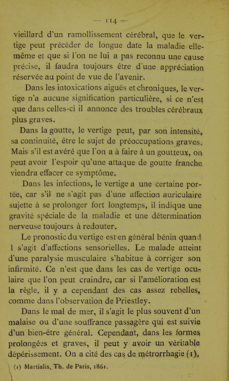 vieillard d'un ramollissement cerebral, que le ver- tige peut preceder de longue date la maladie elle- meme et que si I'on ne lui a pas reconnu une cause precise, il faudra toujours etre d'uae appreciation reservee au point de vue de Tavenir. Dans les intoxications aigues et chroniques, ie ver- tige n'a aucune signification particuliere, si ce n'est que dans celies-ci il annonce des troubles cerebraux plus graves. Dans la goutte, le vertige peut, par son intensite^ sa continuile, etre le sujet de preoccupations graves, Mais s'il est avere que Ton a a faire a un goutteux, on peut avoir Tespoir qu'une attaque de goutte franche. viendra effacer ce symptome. Dans les infections, le vertige a une certalne por- tee, car s'il ne s'agit pas d'une affection auriculaire sujette a se prolongcr fort longtemps, il indique une gravite sp6ciale de la maladie et une determination nerveuse toujours a redouter. Le pronosticdu vertige est en general benin quand I s'agit d'afFections sensorielles. Le malade atteint d'une paralysie musculaire s'habitue a corriger son infirmite. Ce n'est que dans les cas de vertige ocu.- laire que Ton peut craindre, car si I'amelioration est la regie, il y a cependant des cas assez rebelles, comme dans Tobservation de Priestley. Dans le mal de mer, il s agit le plus souvent d'un malaise ou d'une soufFrance passagere qui est suivie d^un bien-etre general. Cependant, dans les former prolongees et graves, il peut y avoir un veritable deperissement. On a cite des cas de metrorrhagie (i)y (i) Manialis, Th. de Paris, i86i.