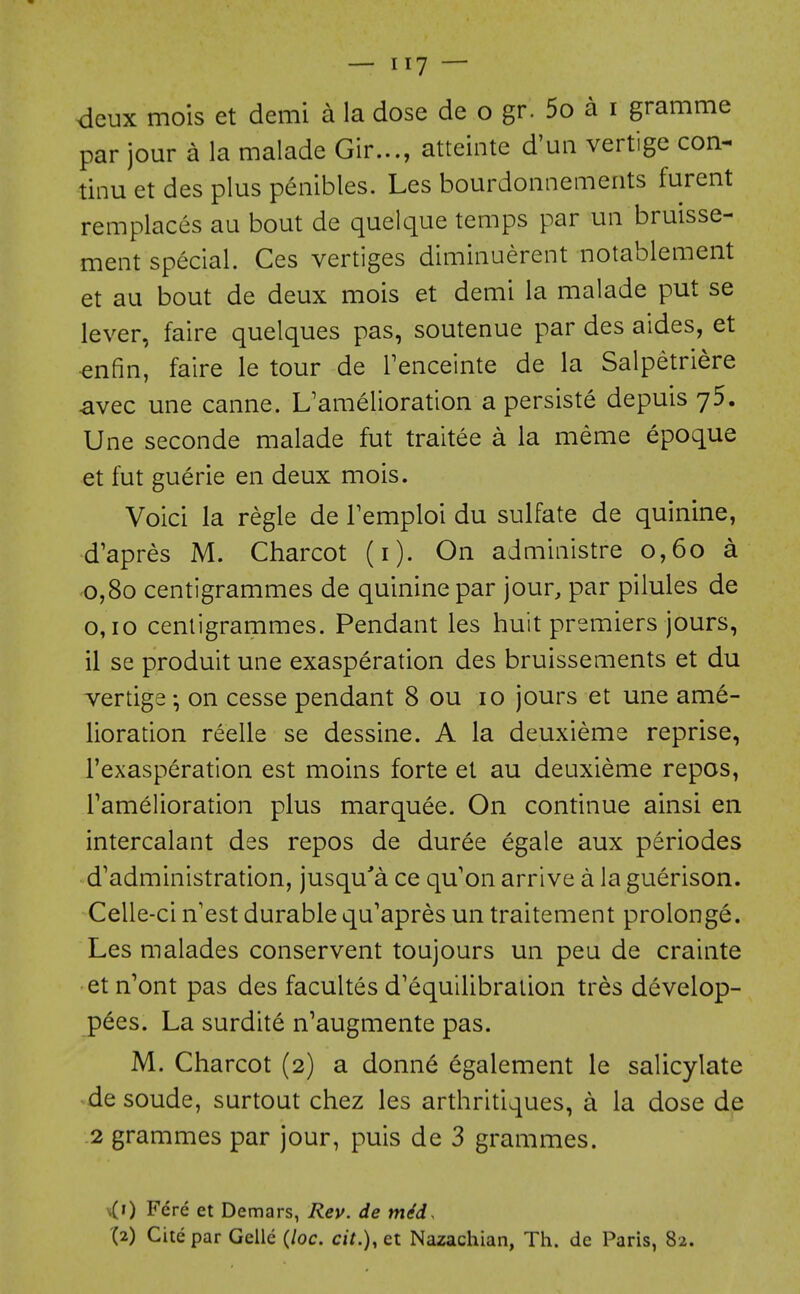 deux mois et demi a la dose de o gr. 5o a i gramme par jour a la malade Gir..., atteinte d'uii vertige con- tinu et des plus peiiibles. Les bourdoiinements furent remplaces au bout de quelque temps par un bruisse- ment special. Ces vertiges dimiiiuerent notablement et au bout de deux mois et demi la malade put se lever, faire quelques pas, soutenue par des aides, et ^nfin, faire le tour de Tenceinte de la Salpetriere avec une canne. L'amelioration a persiste depuis yS. Une seconde malade fut traitee a la meme epoque et fut guerie en deux mois. Voici la regie de Temploi du sulfate de quinine, d'apres M. Charcot (i). On administre 0,60 a 0,80 centigrammes de quinine par jour, par pilules de 0,10 cenligrarnmes. Pendant les huit premiers jours, il se produit une exasperation des bruissements et du vertige on cesse pendant 8 ou 10 jours et une ame- lioration reelle se dessine. A la deuxieme reprise, I'exasperation est moins forte et au deuxieme repos, Tamelioration plus marquee. On continue ainsi en intercalant des repos de duree egale aux periodes d'administration, jusqu'a ce qu'on arrive a la guerison. Celle-ci n'est durable qu'apres un traitement prolonge. Les malades conservent toujours un peu de crainte et n'ont pas des facultes d'equilibration tres develop- pees. La surdite n'augmente pas. M. Charcot (2) a donne egalement le salicylate de sonde, surtout chez les arthritiques, a la dose de .2 grammes par jour, puis de 3 grammes. x(i) Fere et Demars, Rey. de m^d. (2) Cite par Gclle {loc. cit.),et Nazachian, Th. de Paris, 82.