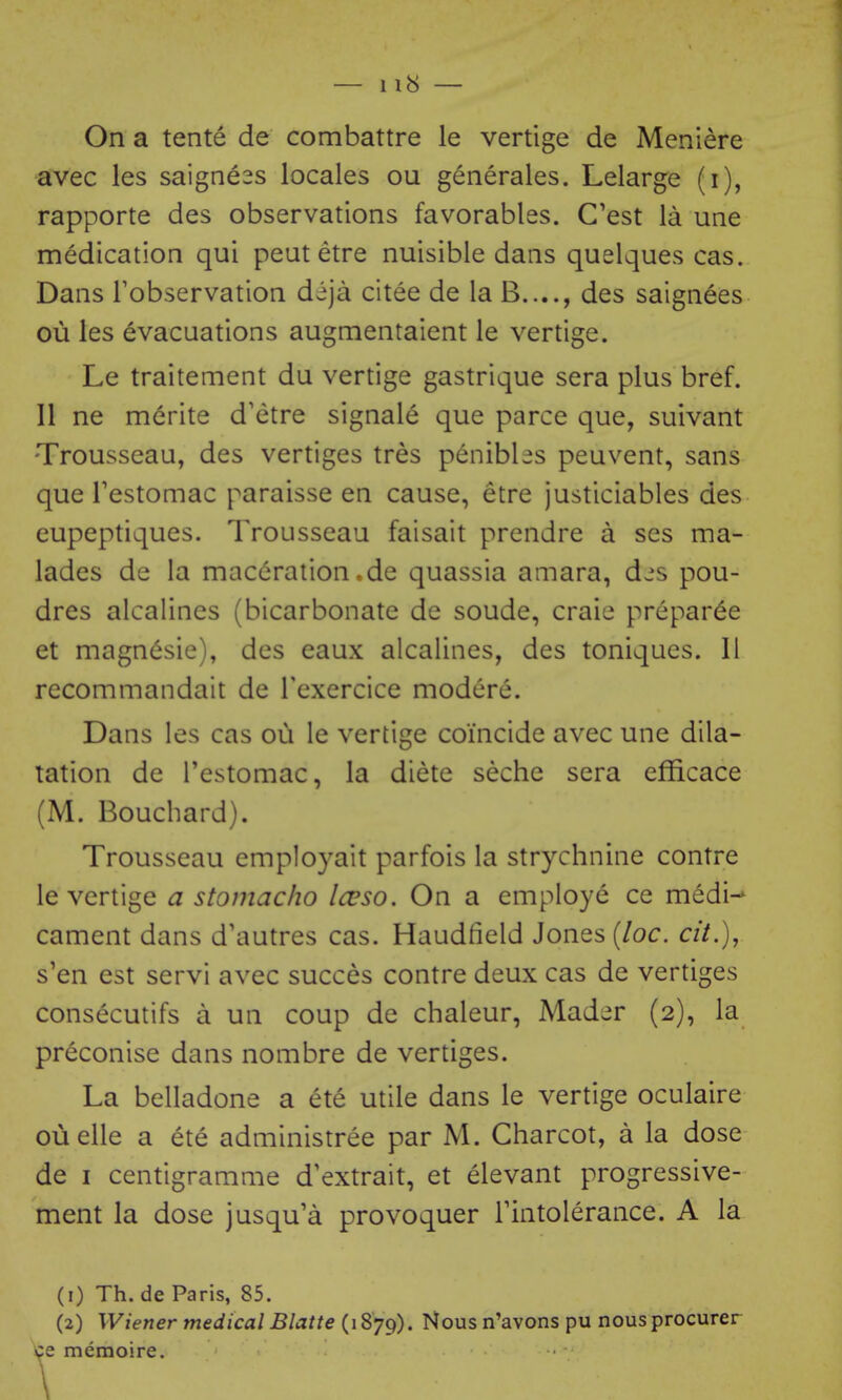 On a tente de combattre le vertige de Meniere avec les saigne3s locales ou generales. Lelarge (i), rapporte des observations favorables. C'est la une medication qui pent etre nuisible dans quelques cas. Dans Fobservation deja citee de la B...., des saignees ou les evacuations augmentaient le vertige. Le traitement du vertige gastrique sera plus bref. 11 ne merite d'etre signale que parce que, suivant Trousseau, des vertiges tres penibles peuvent, sans que Testomac paraisse en cause, etre justiciables des eupeptiques. Trousseau faisait prendre a ses ma- lades de la maceration.de quassia amara, djs pou- dres alcalines (bicarbonate de sonde, craie prepar^e et magn6sie), des eaux alcalines, des toniques. II recommandait de Texercice modcre. Dans les cas ou le vertige coincide avec une dila- tation de I'estomac, la diete seche sera efficace (M. Bouchard). Trousseau employait parfois la strychnine contre le vertige a stomacho Icvso. On a employe ce medi-* cament dans d'autres cas. Haudfield Jones {loc. cit.), s'en est servi avec succes contre deux cas de vertiges consecutifs a un coup de chaleur, Mad;^r (2), la preconise dans nombre de vertiges. La belladone a ete utile dans le vertige oculaire ouelle a ete administree par M. Charcot, a la dose de I centigramme d'extrait, et elevant progressive- ment la dose jusqu'a provoquer Tintolerance. A la (1) Th. de Paris, 85. (2) Wiener medical Blatte (i 879). Nous n'avons pu nous procurer ce memoire.