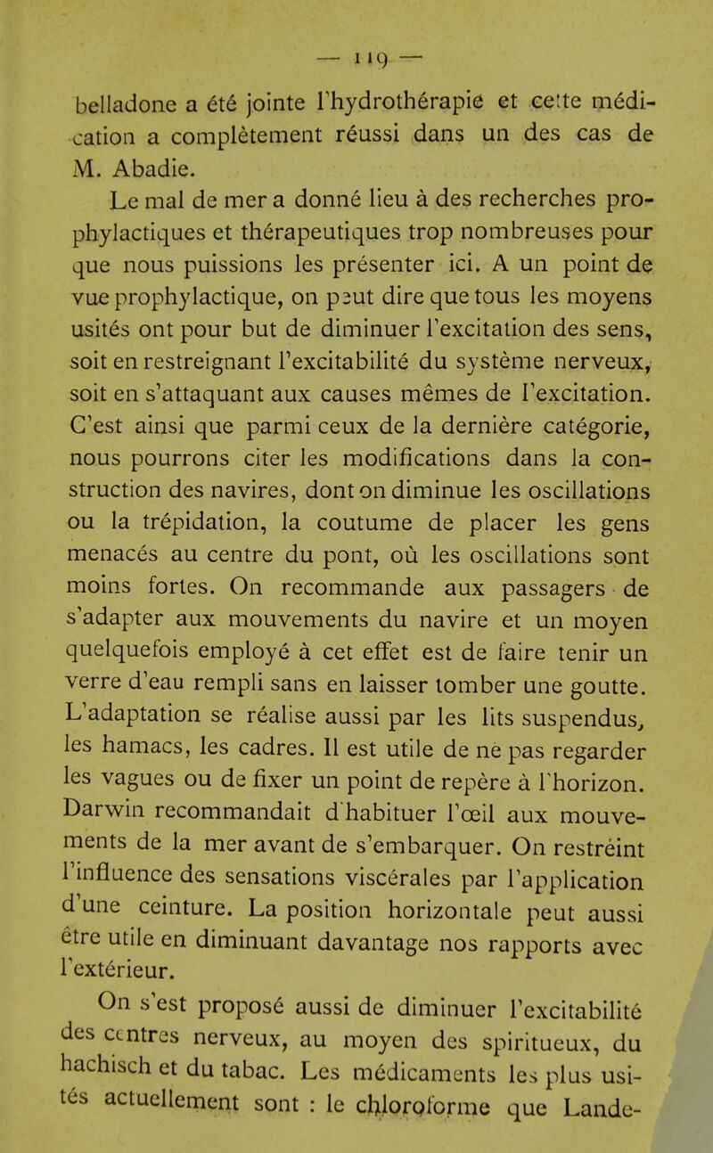 belladone a 6t6 jointe Thydroth^rapie et eeite medi- cation a completement reussi dans un des cas de M. Abadie. Le mal de mer a donne lieu a des recherches pro- phylactiques et therapeutiques trop nombreuses pour que nous puissions les presenter ici. A un point de vue prophylactique, on p^ut dire que tous les moyens usites ont pour but de diminuer Texcitation des sens, soit en restreignant Texcitabilite du systeme nerveux, soit en s'attaquant aux causes memes de Texcitation. G'est ainsi que parmi ceux de la derniere categoric, nous pourrons citer les modifications dans la con- struction des navires, donton diminue les oscillations ou la trepidation, la coutume de placer les gens menaces au centre du pont, ou les oscillations spnt moins fortes. On recommande aux passagers de s'adapter aux mouvements du navire et un moyen quelquefois employe a cet effet est de faire tenir un verre d'eau rempli sans en laisser lomber une goutte. L'adaptation se realise aussi par les lits suspendus^ les hamacs, les cadres. II est utile de ne pas regarder les vagues ou de fixer un point de repere a Thorizon. Darwin recommandait d habituer Tceil aux mouve- ments de la mer avant de s'embarquer. On restreint rinfluence des sensations viscerales par lapplication d'une ceinture. La position horizontale pent aussi etre utile en diminuant davantage nos rapports avec Fexterieur. On s est propose aussi de diminuer Texcitabilite des centres nerveux, au moyen des spiritueux, du hachisch et du tabac. Les medicaments les plus usi- tes actuellemcnt sont : le chlorQlorme que Landc-