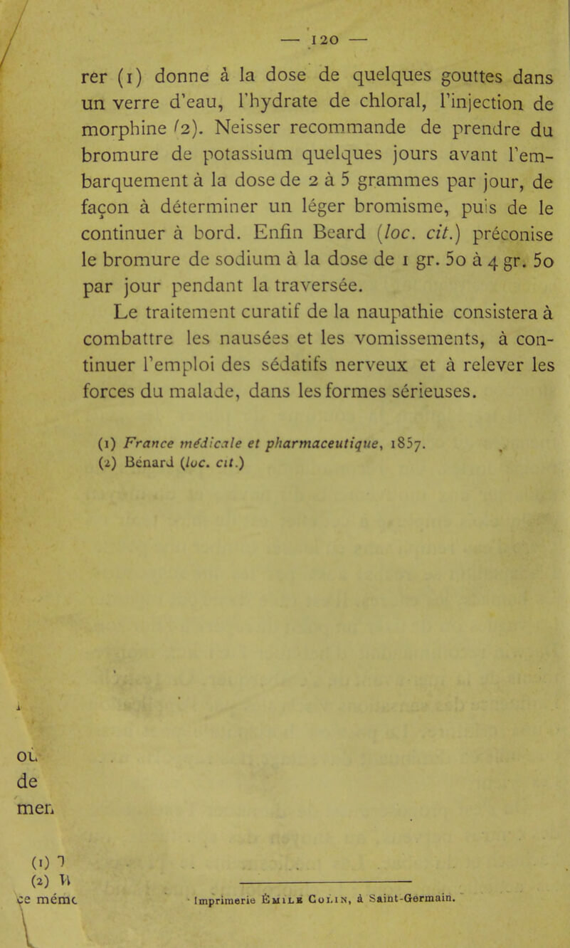 rer (i) donne a la dose de quelques gouttes dans un verre d'eau, Thydrate de chloral, Tinjection de morphine (2), Neisser recommande de prendre du bromure de potassium quelques jours avant Tem- barquement a la dose de 2 a 5 grammes par jour, de facon a determiner un leger bromisme, puis de le continuer a bord. Enfin Beard {loc. cit.) preconise le bromure de sodium a la dose de i gr. 5o a 4 gr. 5o par jour pendant la traversee. Le traitement curatif de la naupathie consistera a combattre les nauseas et les vomissements, a con- tinuer Temploi des sedatifs nerveux et a relever les forces du malade, dans les formes serieuses. (1) France m^dicale et pharmaceutique, iSSy. (2) Benard (/uc. at.) i OL de men {1)1 ■ . (2) w ce memc ■ Imprimerie 6milb Goi.in, d Saint-Germain.