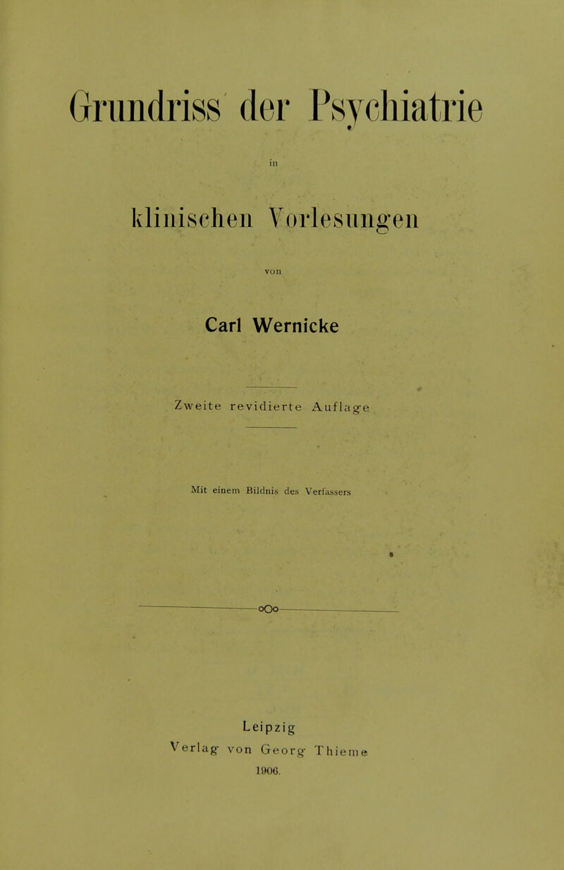 Grimdriss der Psycliiatrie klinischen Vorlesungen Carl Wernicke Zweite revidierte Auflag-e Mit einem BiJdnis des Verfassers -oOo- Leipzig Verlag- von Georg- Thienia 1906.