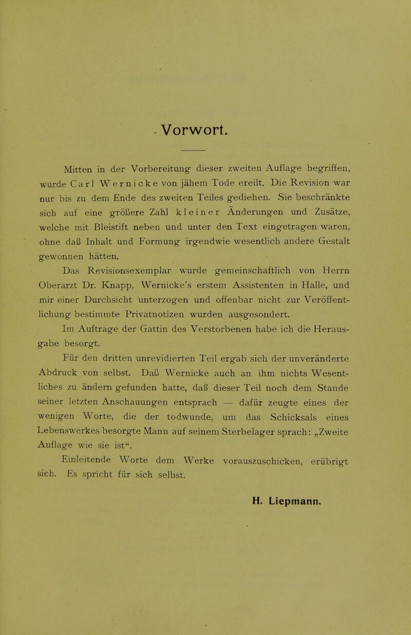 . Vorwort. Mitten in der Vorbereitung- dieser zweiten Auflag-e begriffen, wurde Carl Wernicke von jahem Tode ereilt. Die Revision war nur bis zu dem Ende des zweiten Teiles g-ediehen. Sie beschrankte sich auf eine grolJere Zahl k 1 e i n e r Anderungen und Zusatze, welche mit Bleistift neben und unter den Text eingetragen waren, ohne daB Inhalt und Forraung irgendwie wesentlich andere Gestalt gewonnen hatten. Das Revisionsexemplar wurde gemeinschaftlich von Herrn Oberarzt Dr. Knapp, Wernicke's erstem Assistenten in Halle, und mir einer Durchsicht unterzogen und offenbar nicht zur Verdffent- lichung bestimtnte Privatnotizen wurden ausgesondert. Im Auftrage der Gattin des Verstorbenen habe ich die Heraus- gabe besorgt. Fiir den dritten unrevidierten Teil ergab sich der unveranderte Abdruck von selbst. DalS Wernicke auch an ihm nichts Wesent- liches zu andem gefunden hatte, daR dieser Teil noch dem Stande seiner letzten Anschauungen entsprach — dafiir zeugte eines der wenigen Worte, die der todwunde, um das Schicksals eines Lebenswerkes besorgte Mann auf seinem Sterbelager sprach: „Zweite Auflage wie sie ist. Einleitende Worte dem Werke vorauszuschicken, eriibrigt sich. Es spricht fiir sich selbst. H. Liepmann.