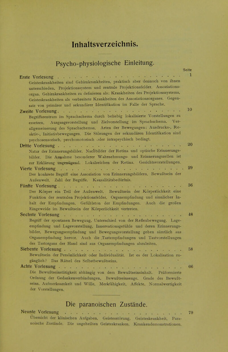 Inhaltsverzeichnis. Psycho-physiologische Einleitung. Seite Erste Vorlesung - ^ Geisteskrankheiten sind Gehirnkrankheiten, praktisch aber dennoch von ihnen unterschieden. Projektionssystem und zentrale Projektionsfelder. Assoziations- organ. Gehirnkrankheiten zu definieren als: Krankheiten des Projektionssystems, Geisteskrankheiten als verbreitete Krankheiten des Assoziationsorganes. Gegen- satz von primarer und sekundarer Identifikation im Falle der Sprache. Zweite Vorlesung Begriffszentrum im Sprachschema durch beliebig lokalisierte Vorstellungen zu eisetzen. Ausgangsvorstellung und Zielvorstellung im Sprachschema. Ver- allgemeinerung des Sprachschemas. Arten der Bewegungen: Ausdrucks-, Re- aktiv-, Initiativbe-wegungen. Die Storungen der sekundaren Identifikation sind psychosensorisch, ps^'chomotorisch oder intrapsychisch bedingt. Dritte Vorlesung 20 Natur der Erinnerungsbilder. Nactbilder der Retina und optische Erinnerungs- bilder. Die Annahme besonderer Wahrnehmungs- und Erinnerungszellen ist zur Erklarung ungeniigend. Lokalzeichen der Retina. Gesichtsvorstellungen. Vierte Vorlesung . . , , . . 29 Der konkrete Begriff eine Assoziation von Erinnerungsbildern. BewuBtsein der AuBenwelt. Zahl der Begriffe. Kausalitatsbediirfnis. Funfte Vorlesung 36 Der Korper ein Teil der AuBenwelt. BewuBtsein der Korperlichkeit eine Funktion der zentralen Projektionsfelder. Organempfindung und sinnlicher In- halt der Empfindungen. Gefiihlston der Empfindungen. Auch die groBen Eingeweide im BewuBtsein der Korperlichkeit vertreten. Sechste Vorlesung 48 Begriff der spontanen Beweguug, Unterschied von der Reflexbewegung. Lage- empfindung und Lagevorstellung, Innervationsgefiihle und deren Erinnerungs- bilder, Bewegungsempfindung und Bewegungsvorstellung geheu samtlich aus Organempfindung hervor. Auch die .Tastempfindungen und Tastvorstelluugen des Tastorgans der Hand sind aus Organempfindungen abzuleiten. Siebente Vorlesung , 58 BewuBtsein der Personlichkeit oder Individualitiit. Ist es der Lokalisatiou zu- ganglich? Das Riitsel des SelbstbewuBtseins. Achte Vorlesung 66 Die BewuBtseinstatigkeit abhangig von dem BewuBtseinsinhalt. Priiformierte Ordnung der Gedankenverbindungen. BewuBtseinsenge. Grade des BewuBt- seins. Aufiiierksamkeit und Wille. Mcrkfiihigkeit. Affekte. Normalwertigkeit der Vorstellungen. Die paranoischen Zustande. Neunte Vorlesung 79 IJbersicht der klinischen Aufgaben. Geistesstorung. Geisteskrankheit. Para- noische Zusliinde. Die ungeheilten Geisteskraukcn. Kraukendenioustrationen.