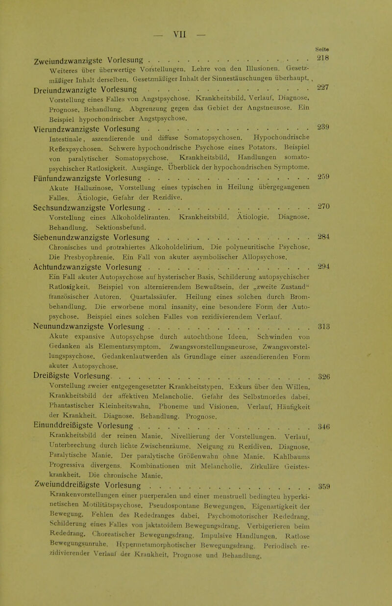 Seita Zweiundzwanzigste Vorlesung 218 Weiteres iiber iiberwertige Vorstellungeu. Lehre von den Illusioneu. Geset/- maUiger Inhalt derselben. Gesetzmiiliiger luhalt der Sinaestiiuschuugen iiberhaupt. . Dreiundzwanzigte Vorlesung 227 V'^orstellung eines Falles von Angstpsychose. Kraukheitsbild. Verlauf, Diagnose, Prognose, Behaudlung. Abgrenzung gegen das Gebiet der Angstueurose. Rin Beispiel hypocbondrischer Angstpsychose. Vierundzwanzigste Vorlesung 239 Intestinale, aszendierende und diffuse Somatopsyciiosen. Hypochondrische Reflexpsychosen. Schwere hypochondrische Psychose eines Potators. Heispiel von paralytischer Somatopsychose. Kraukheitsbild, Handlungen somato- psychischer Ratlosigkeit. Ausgiinge. Uberblick der hypochoudrischen Symptoine. Funfundzwanzigste Vorlesung , ... 259 Akute Halluzinose, Vorstellung eines typischeu in Heilung iibergegaugenen Falles. Atiologie, Gefahr der Rezidive. Sechsundzwanzigste Vorlesung 270 Vorstellung eines Alkoholdeliranten. Krankheitsbild. Atiologie. Diagnose. Behandlung. Sektionsbefund. Siebenundzwanzigste Vorlesung 284 Chronisches und protrahiertes Alkoholdelirium. Die polyueuritische Psychose. Die Presbyophrenic. Ein Fall von akuter asymbolischer AUopsychose. Achtundzwanzigste Vorlesung 294 Ein Fall akuter Autopsychose aufhysterischer Basis, Schilderung autopsychischer Ratlosigkeit. Beispiel von alternierendem BewuCtsein, der ,,zweite Zustand franzosischer Autoren. Quartalssaufer. Heilung eines solchen durch Brom- behandlung. Die erworbene moral insanity, eine besondere Form der Auto- psychose. Beispiel eines solchen Falles von rezidivierendem Verlauf. Neunundzwanzigste Vorlesung 313 Akute expansive Autopsychpse durch aulochthoue Ideeu. Schwinden vou Gedanken als Elementarsymptom. Zwangsvorstellungsneurose, Zwangsvorstel- lungspsychose. Gedankenlautwerden als Grundlage einer aszendierenden Form akuter Autopsychose. DreiBigste Vorlesung 826 Vorstellung zweier entgegengesetzter Krankheitstypen. Exkurs iiber deu Willeu. Krankheitsbild der aflfektiven Melancholic. Gefahr des Selbstmordes dabei. Phantastischer Kleiuheitswahn. Phoneme und Visionen. Verlauf, Haufigkeit der Krankheit. Diagnose. Behandlung. Prognose. EinunddreiBigste Vorlesung 346 Krankheitsbild der reinen Manie. Nivellierung der Vorstellungen. Verlaut, Unterbrechung durch Hchte Zwischenriiunie. Neigung zu Rezidiven. Diagnose. Paralytische Manie. Der paralytische GroBenwahn ohne Manie. Kahlbaums Progressiva divergens. Kombinntionen mit Melancholic. Zirkuliire Treistes- krankheit. Die chrouische Manie. ZweiunddrelBjgste Vorlesung 359 Krankenvorstelluugen einer puerperalen und einer meustruell bedingteu hyperki- netischen Motilitiitspsychose. Pseudospoutane Bewegungen. Eigenartigkeit der Bewegung. Fehlen des Rededranges dabei. I'sychomotorischer Rededrang. Schilderung eines Falles von jaktatoidem Bewegungsdrang. Verbigeriereu beini Rededrang. Choreatischer Bewegungsdrang. Impulsive Handlungen. Ratiose Be-wegungsunruhe. Hypernietaniorphotischer Bewegungsdrang. Periodisch re- zidivierender Verlaul der Krimkheit, Prognose und Behandlung.