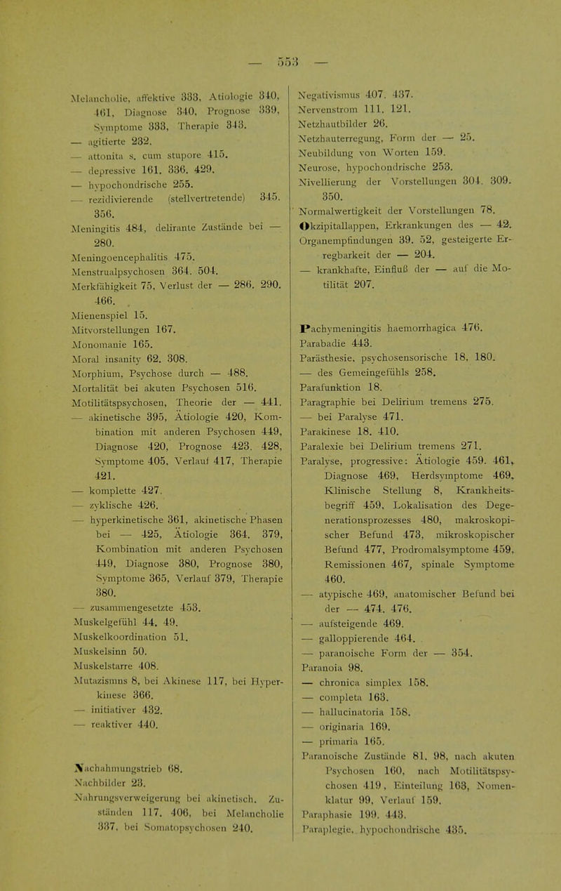 Melanchdlie, aflektive 333, Atiologie 340, Mil, Diagnose 340. Prognose 339, Symptome 333, Therapie 343. — iigitierte 23'2. — attouita s. cum stupore 415. — depressive 161. 336. 429. — invpochoutlrische 255. — rezidiviereude (stellvertreteude) 345. 356. Meningitis 484, deliranle Zustiinde bei — 280. Meningoencephalitis 475. Menstrualpsychosen 364. 504. Merkfiihigkeit 75, Verlust der — 286. 290. 466. Mieuenspiel 15. Mitvorstellungen 167. Monomauie 165. Moral insanity 62. 308. Morphium, Psychose durch — 488. Mortalitat bei akuten Psychosen 516. Modlitatspsy chosen, Theorie der — 441. — akinetische 395, Atiologie 420, Kom- bination mit anderen Psychosen 449, Diagnose 420, Prognose 423. 428, Symptome 405, Verlauf 417, Therapie 421. — komplette 427. — zyklische 426. — hyperkinetische 361, akinetische Phasen bei — 425, Atiologie 364. 379, Kombinatiou mit anderen Psychosen 449, Diagnose 380, Prognose 380, Symptome 365, Verlauf 379, Therapie 380. — zusanimengesetzte 453. Muskelgefiihl 44. 49. Muskelkoordiuation 51. Muskelsinn 50. Muskelstarre 408. Mutazismns 8, bei Akinese 117, bei Hyper- kinese 366. — initiativer 432. — reaktiver 440. Xachahmungstrieb 68. Xachbilder 23. J^ahrungsvcrweigcrung bei akinetiscii. Zu- stiinden 117. 406, bei Melancholic 337, bei Somatopsychoscn 240. Negativismus 407, 437. Nervenstrom 111. 121. Netzhautbilder 26. Netzhauterregung, Form der — 25. Neubildung von Worten 159. Neurose, hypochondrische 253. Nivellierung der Vorstellungen 304. 309. 350. ■ Normalwerdgkeit der Vorstellungen 78. Okzipitallappen, Erkrankungen des — 43. Orgauempfindungen 39. 52, gesteigerte Er- regbarkeit der — 204. — krankhafte, EinfiuB der — auf die Mo- tilitat 207. Pachymeningitis haemorrhagica 476. Parabadie 443. Parasthesie, psychosensorische 18, 180. — des Gemeingefiihls 258. Parafunktion 18. Paragraphic bei Delirium tremens 275. — bei Paralyse 471. Parakinese 18. 410. Paralexie bei Delirium tremens 271. Paralyse, progressive: Atiologie 459. 461> Diagnose 469, Herdsymptome 469., Klinische .Stellung 8, Krankheits- begrift 459, Lokalisatiou des Dege- nerationsprozesses 480, makroskopi- scher Befund 473, mikroskopischer Befund 477, Prodromalsymptome 459, Remissionen 467, spinale Symptome 460. — atypische 469, anatomischer Befund bei der — 474. 476. — aufsteigende 469. — galloppierende 464. — paranoische Form der — 354. Paranoia 98. — chronica simplex 158. — completa 163. — hallucinatoria 158. — originaria 169. — priniaria 165. Paranoische Zustiinde 81. 98, nach akuteu Psychosen 160, nach Motilitatspsy- chosen 419. Einteilung 163, Nomen- klatur 99, Verlauf 159. Paraphasie 199. 443. I'arai)legie, hypochondrische 435.