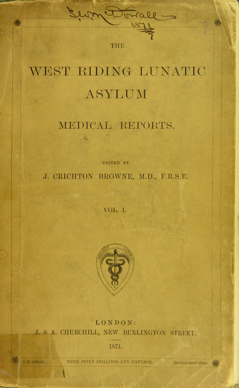 Til i: WEST BIDING- LUNATIC ASYLUM MEDICAL REPORTS. EDITED BY J. CRICHTON BROWNE, M.D., F.R.S.E. VOL. I. LONDON: J. & A. CHURCHILL, NEW BURLINGTON STREET 1871. PRICE SEVEN SHILLINGS AND SIXPENCE. [Hin-tliolomcw Close.