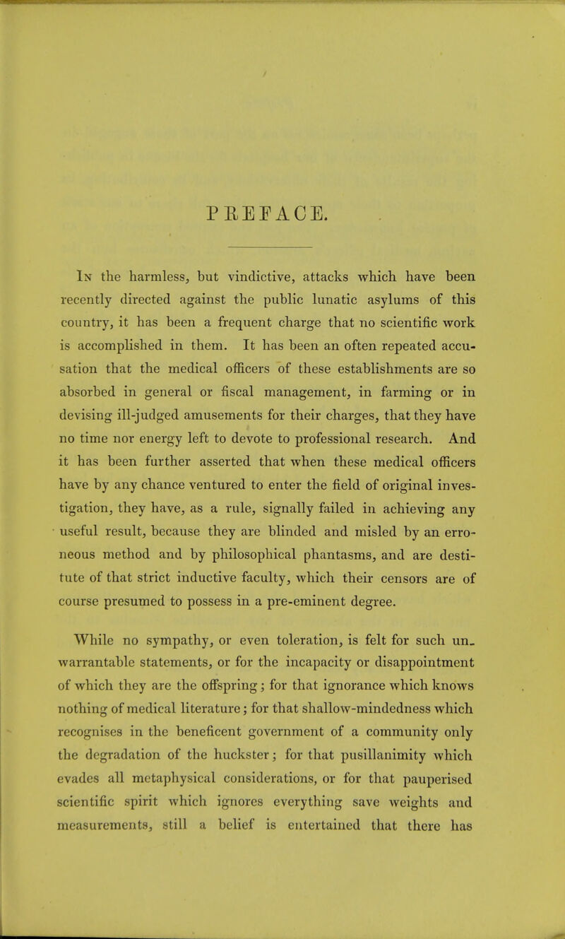 In the harmless, but vindictive, attacks which have been recently directed against the public lunatic asylums of this country, it has been a frequent charge that no scientific work is accomplished in them. It has been an often repeated accu- sation that the medical officers of these establishments are so absorbed in general or fiscal management, in farming or in devising ill-judged amusements for their charges, that they have no time nor energy left to devote to professional research. And it has been further asserted that when these medical officers have by any chance ventured to enter the field of original inves- tigation, they have, as a rule, signally failed in achieving any useful result, because they are blinded and misled by an erro- neous method and by philosophical phantasms, and are desti- tute of that strict inductive faculty, which their censors are of course presumed to possess in a pre-eminent degree. While no sympathy, or even toleration, is felt for such un- warrantable statements, or for the incapacity or disappointment of which they are the offspring; for that ignorance which knows nothing of medical literature; for that shallow-mindedness which recognises in the beneficent government of a community only the degradation of the huckster; for that pusillanimity which evades all metaphysical considerations, or for that pauperised scientific spirit which ignores everything save weights and measurements, still a belief is entertained that there has