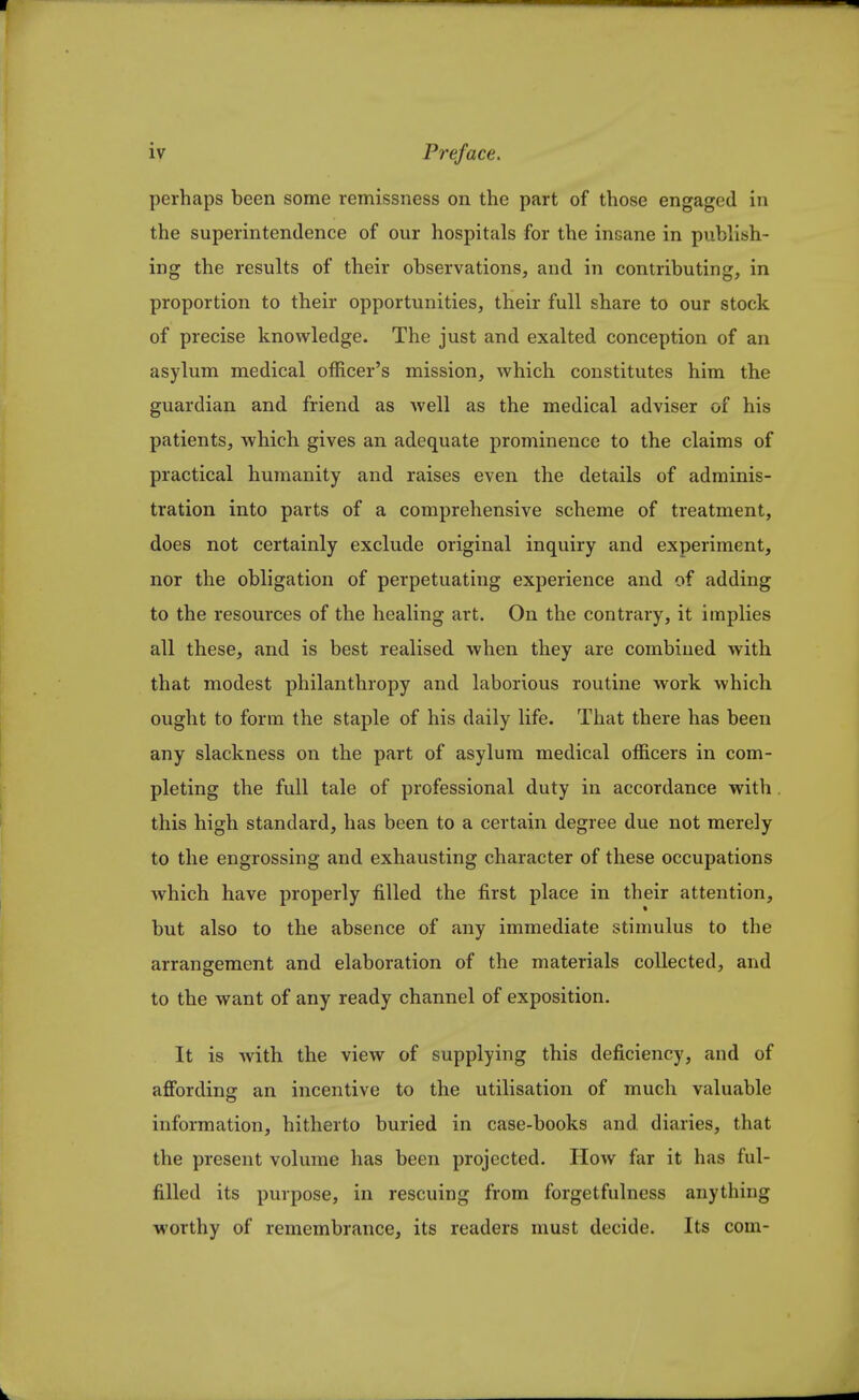 perhaps been some remissness on the part of those engaged in the superintendence of our hospitals for the insane in publish- ing the results of their observations, and in contributing, in proportion to their opportunities, their full share to our stock of precise knowledge. The just and exalted conception of an asylum medical officer's mission, which constitutes him the guardian and friend as well as the medical adviser of his patients, which gives an adequate prominence to the claims of practical humanity and raises even the details of adminis- tration into parts of a comprehensive scheme of treatment, does not certainly exclude original inquiry and experiment, nor the obligation of perpetuating experience and of adding to the resources of the healing art. On the contrary, it implies all these, and is best realised when they are combined with that modest philanthropy and laborious routine Avork which ought to form the staple of his daily life. That there has been any slackness on the part of asylum medical officers in com- pleting the full tale of professional duty in accordance with this high standard, has been to a certain degree due not merely to the engrossing and exhausting character of these occupations which have properly filled the first place in their attention, but also to the absence of any immediate stimulus to the arrangement and elaboration of the materials collected, and to the want of any ready channel of exposition. It is with the view of supplying this deficiency, and of affording an incentive to the utilisation of much valuable information, hitherto buried in case-books and diaries, that the present volume has been projected. How far it has ful- filled its purpose, in rescuing from forgetfulness anything worthy of remembrance, its readers must decide. Its com-