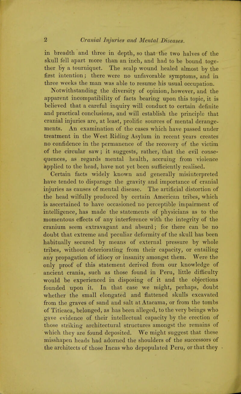 in breadth and three in depth, so that the two halves of the skull fell apart more than an inch, and had to be bound toge- ther by a tourniquet. The scalp wound healed almost by the first intention ; there were no unfavorable symptoms, and in three weeks the man was able to resume his usual occupation. Notwithstanding the diversity of opinion, however, and the apparent incompatibility of facts bearing upon this topic, it is believed that a careful inquiry will conduct to certain definite and practical conclusions, and will establish the principle that cranial injuries are, at least, prolific sources of mental derange- ments. An examination of the cases which have passed under treatment in the West Riding Asylum in recent years creates no confidence in the permanence of the recovery of the victim of the circular saw; it suggests, rather, that the evil conse- quences, as regards mental health, accruing from violence applied to the head, have not yet been sufficiently realised. Certain facts widely known and generally misinterpreted have tended to disparage the gravity and importance of cranial injuries as causes of mental disease. The artificial distortion of the head wilfully produced by certain American tribes, which is ascertained to have occasioned no perceptible impairment of intelligence, has made the statements of physicians as to the momentous effects of any interference with the integrity of the cranium seem extravagant and absurd; for there can be no doubt that extreme and peculiar deformity of the skull has been habitually secured by means of external pressure by whole tribes, without deteriorating from their capacity, or entailing any propagation of idiocy or insanity amongst them. Were the only proof of this statement derived from our knowledge of ancient crania, such as those found in Peru, little difficulty would be experienced in disposing of it and the objections founded upon it. In that case we might, perhaps, doubt whether the small elongated and flattened skulls excavated from the graves of sand and salt at Atacama, or from the tombs of Titicaca, belonged, as has been alleged, to the very beings who gave evidence of their intellectual capacity by the erection of those striking architectural structures amongst the remains of which they are found deposited. We might suggest that these misshapen heads had adorned the shoulders of the successors of the architects of those Incas who depopulated Peru, or that they -