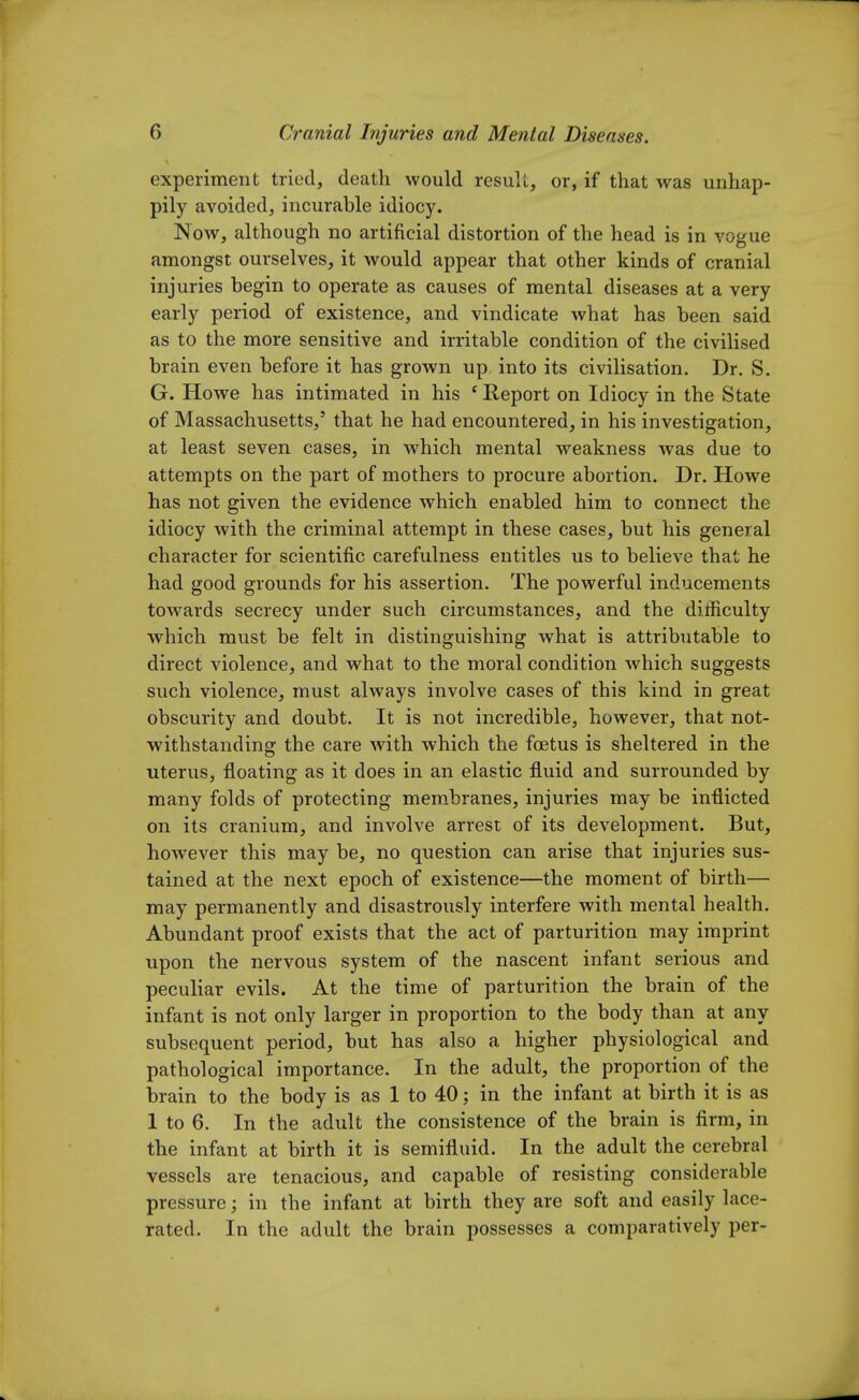experiment tried, death would result, or, if that was unhap- pily avoided, incurable idiocy. Now, although no artificial distortion of the head is in vogue amongst ourselves, it would appear that other kinds of cranial injuries begin to operate as causes of mental diseases at a very early period of existence, and vindicate what has been said as to the more sensitive and irritable condition of the civilised brain even before it has grown up into its civilisation. Dr. S. G. Howe has intimated in his c Report on Idiocy in the State of Massachusetts,' that he had encountered, in his investigation, at least seven cases, in which mental weakness was due to attempts on the part of mothers to procure abortion. Dr. Howe has not given the evidence which enabled him to connect the idiocy with the criminal attempt in these cases, but his general character for scientific carefulness entitles us to believe that he had good grounds for his assertion. The powerful inducements towards secrecy under such circumstances, and the difficulty which must be felt in distinguishing what is attributable to direct violence, and what to the moral condition which suggests such violence, must always involve cases of this kind in great obscurity and doubt. It is not incredible, however, that not- withstanding the care with which the foetus is sheltered in the uterus, floating as it does in an elastic fluid and surrounded by many folds of protecting membranes, injuries may be inflicted on its cranium, and involve arrest of its development. But, however this may be, no question can arise that injuries sus- tained at the next epoch of existence—the moment of birth— may permanently and disastrously interfere with mental health. Abundant proof exists that the act of parturition may imprint upon the nervous system of the nascent infant serious and peculiar evils. At the time of parturition the brain of the infant is not only larger in proportion to the body than at any subsequent period, but has also a higher physiological and pathological importance. In the adult, the proportion of the brain to the body is as 1 to 40; in the infant at birth it is as 1 to 6. In the adult the consistence of the brain is firm, in the infant at birth it is semifluid. In the adult the cerebral vessels are tenacious, and capable of resisting considerable pressure; in the infant at birth they are soft and easily lace- rated. In the adult the brain possesses a comparatively per-