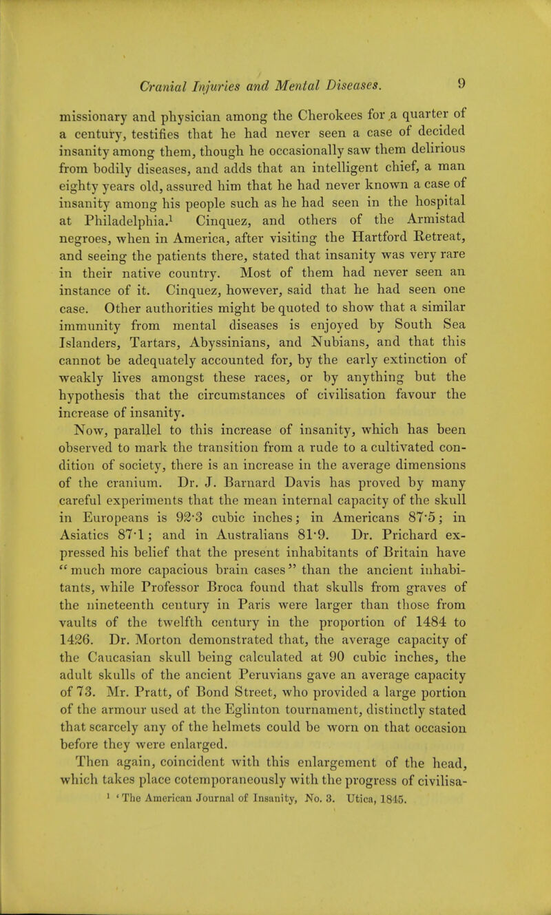 missionary and physician among the Cherokees for a quarter of a century, testifies that he had never seen a case of decided insanity among them, though he occasionally saw them delirious from bodily diseases, and adds that an intelligent chief, a man eighty years old, assured him that he had never known a case of insanity among his people such as he had seen in the hospital at Philadelphia.1 Cinquez, and others of the Armistad negroes, when in America, after visiting the Hartford Retreat, and seeing the patients there, stated that insanity was very rare in their native country. Most of them had never seen an instance of it. Cinquez, however, said that he had seen one case. Other authorities might be quoted to show that a similar immunity from mental diseases is enjoyed by South Sea Islanders, Tartars, Abyssinians, and Nubians, and that this cannot be adequately accounted for, by the early extinction of weakly lives amongst these races, or by anything but the hypothesis that the circumstances of civilisation favour the increase of insanity. Now, parallel to this increase of insanity, which has been observed to mark the transition from a rude to a cultivated con- dition of society, there is an increase in the average dimensions of the cranium. Dr. J. Barnard Davis has proved by many careful experiments that the mean internal capacity of the skull in Europeans is 92*3 cubic inches; in Americans 87'5; in Asiatics 87*1; and in Australians 81*9. Dr. Prichard ex- pressed his belief that the present inhabitants of Britain have  much more capacious brain cases5' than the ancient inhabi- tants, while Professor Broca found that skulls from graves of the nineteenth century in Paris were larger than those from vaults of the twelfth century in the proportion of 1484 to 1426. Dr. Morton demonstrated that, the average capacity of the Caucasian skull being calculated at 90 cubic inches, the adult skulls of the ancient Peruvians gave an average capacity of 73. Mr. Pratt, of Bond Street, who provided a large portion of the armour used at the Eglinton tournament, distinctly stated that scarcely any of the helmets could be worn on that occasion before they were enlarged. Then again, coincident with this enlargement of the head, which takes place cotemporaneously with the progress of civilisa- 1 ' The American Journal of Insanity, No. 3. Utica, 1845.