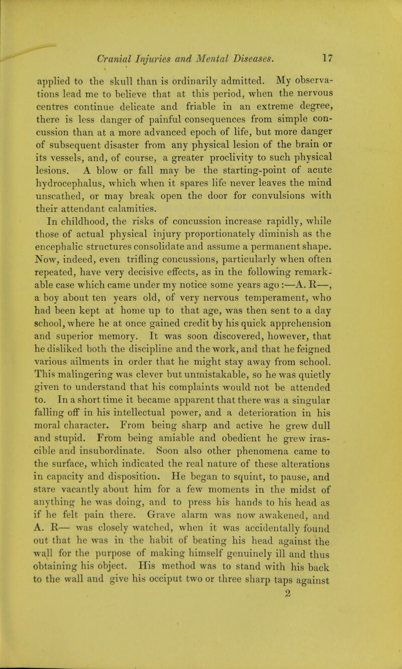 applied to the skull than is ordinarily admitted. My observa- tions lead me to believe that at this period, when the nervous centres continue delicate and friable in an extreme degree, there is less danger of painful consequences from simple con- cussion than at a more advanced epoch of life, but more danger of subsequent disaster from any physical lesion of the brain or its vessels, and, of course, a greater proclivity to such physical lesions. A blow or fall may be the starting-point of acute hydrocephalus, which when it spares life never leaves the mind unscathed, or may break open the door for convulsions with their attendant calamities. In childhood, the risks of concussion increase rapidly, while those of actual physical injury proportionately diminish as the encephalic structures consolidate and assume a permanent shape. Now, indeed, even trifling concussions, particularly when often repeated, have very decisive effects, as in the following remark- able case which came under my notice some years ago :—A. R—, a boy about ten years old, of very nervous temperament, who had been kept at home up to that age, was then sent to a day school, where he at once gained credit by his quick apprehension and superior memory. It was soon discovered, however, that he disliked both the discipline and the work, and that he feigned various ailments in order that he might stay away from school. This malingering was clever but unmistakable, so he was quietly given to understand that his complaints would not be attended to. In a short time it became apparent that there was a singular falling off in his intellectual power, and a deterioration in his moral character. From being sharp and active he grew dull and stupid. From being amiable and obedient he grew iras- cible and insubordinate. Soon also other phenomena came to the surface, which indicated the real nature of these alterations in capacity and disposition. He began to squint, to pause, and stare vacantly about him for a few moments in the midst of anything he was doing, and to press his hands to his head as if he felt pain there. Grave alarm was now awakened, and A. R— was closely watched, when it was accidentally found out that he was in the habit of beating his head against the wall for the purpose of making himself genuinely ill and thus obtaining his object. His method was to stand with his back to the wall and give his occiput two or three sharp taps against 2