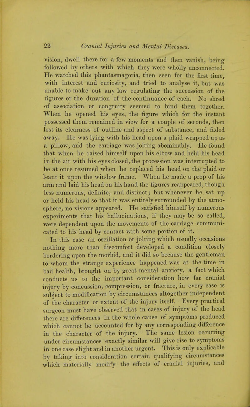 vision, dwell there for a few moments and then vanish, being followed by others with which they were wholly unconnected. He watched this phantasmagoria, then seen for the first time, with interest and curiosity, and tried to analyse it, but was unable to make out any law regulating the succession of the figures or the duration of the continuance of each. No shred of association or congruity seemed to bind them together. When he opened his eyes, the figure which for the instant possessed them remained in view for a couple of seconds, then lost its clearness of outline and aspect of substance, and faded away. He was lying with his head upon a plaid wrapped up as a pillow, and the carriage was jolting abominably. He found that when he raised himself upon his elbow and held his head in the air with his eyes closed, the procession was interrupted to be at once resumed when he replaced his head on the plaid or leant it upon the window frame. When he made a prop of his arm and laid his head on his hand the figures reappeared, though less numerous, definite, and distinct; but whenever he sat up or held his head so that it was entirely surrounded by the atmo- sphere, no visions appeared. He satisfied himself by numerous experiments that his hallucinations, if they may be so called, were dependent upon the movements of the carriage communi- cated to his head by contact with some portion of it. In this case an oscillation or jolting which usually occasions nothing more than discomfort developed a condition closely bordering upon the morbid, and it did so because the gentleman to whom the strange experience happened was at the time in bad health, brought on by great mental anxiety, a fact which conducts us to the important consideration how far cranial injury by concussion, compression, or fracture, in every case is subject to modification by circumstances altogether independent of the character or extent of the injury itself. Every practical surgeon must have observed that in cases of injury of the head there are differences in the whole cause of symptoms produced which cannot be accounted for by any corresponding difference in the character of the injury. The same lesion occurring under circumstances exactly similar will give rise to symptoms in one case slight and in another urgent. This is only explicable by taking into consideration certain qualifying circumstances which materially modify the effects of cranial injuries, and