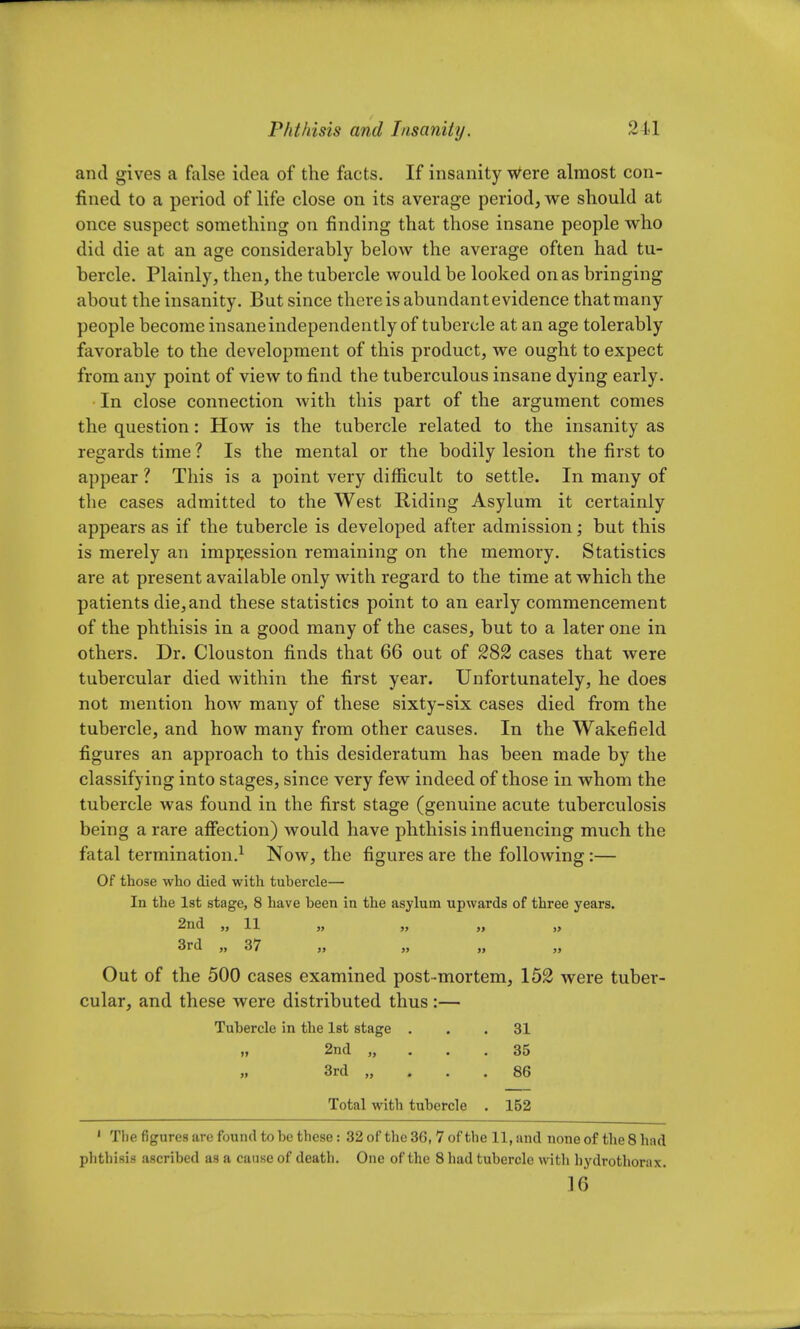 and gives a false idea of the facts. If insanity Were almost con- fined to a period of life close on its average period, we should at once suspect something on finding that those insane people who did die at an age considerably below the average often had tu- bercle. Plainly, then, the tubercle would be looked on as bringing about the insanity. But since there is abundant evidence that many people become insane independently of tubercle at an age tolerably favorable to the development of this product, we ought to expect from any point of view to find the tuberculous insane dying early. In close connection with this part of the argument comes the question: How is the tubercle related to the insanity as regards time ? Is the mental or the bodily lesion the first to appear ? This is a point very difficult to settle. In many of the cases admitted to the West Riding Asylum it certainly appears as if the tubercle is developed after admission; but this is merely an impression remaining on the memory. Statistics are at present available only with regard to the time at which the patients die,and these statistics point to an early commencement of the phthisis in a good many of the cases, but to a later one in others. Dr. Clouston finds that 66 out of 282 cases that were tubercular died within the first year. Unfortunately, he does not mention how many of these sixty-six cases died from the tubercle, and how many from other causes. In the Wakefield figures an approach to this desideratum has been made by the classifying into stages, since very few indeed of those in whom the tubercle was found in the first stage (genuine acute tuberculosis being a rare affection) would have phthisis influencing much the fatal termination.1 Now, the figures are the following:— Of those who died with tubercle— In the 1st stage, 8 have been in the asylum upwards of three years. 2nd „ 11 „ „ „ „ 3rd „ 37 „ Out of the 500 cases examined post-mortem, 152 were tuber- cular, and these were distributed thus :— Tubercle in the 1st stage ... 31 n 2nd „ . .35 „ 3rd „ ... 86 Total with tubercle . 152 1 The figures are found to be these: 32 of the 36, 7 of the 11, and none of the 8 had phthisis ascribed as a cause of death. One of the 8 had tubercle with hydrothorax. 16