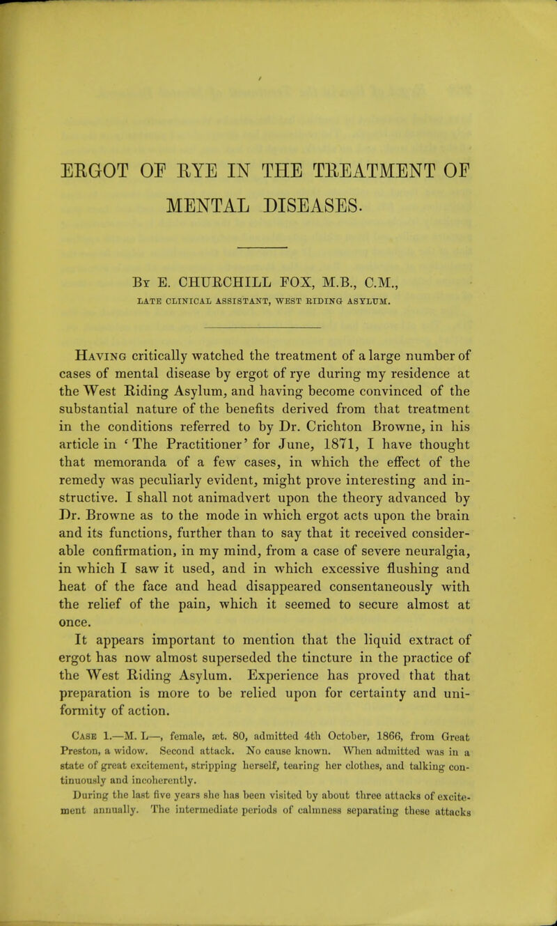 EEGOT OF EYE IN THE TREATMENT OF MENTAL DISEASES. By E. CHUECHILL FOX, M.B., CM., LATE CLINICAL ASSISTANT, WEST BIDING ASYLUM. Having critically watched the treatment of a large number of cases of mental disease by ergot of rye during my residence at the West Riding Asylum, and having become convinced of the substantial nature of the benefits derived from that treatment in the conditions referred to by Dr. Crichton Browne, in his article in ' The Practitioner'for June, 1871, I have thought that memoranda of a few cases, in which the effect of the remedy was peculiarly evident, might prove interesting and in- structive. I shall not animadvert upon the theory advanced by Dr. Browne as to the mode in which ergot acts upon the brain and its functions, further than to say that it received consider- able confirmation, in my mind, from a case of severe neuralgia, in which I saw it used, and in which excessive flushing and heat of the face and head disappeared consentaneously with the relief of the pain, which it seemed to secure almost at once. It appears important to mention that the liquid extract of ergot has now almost superseded the tincture in the practice of the West Riding Asylum. Experience has proved that that preparation is more to be relied upon for certainty and uni- formity of action. Case 1.—M. L—, female, act. 80, admitted 4th October, 1866, from Great Preston, a widow. Second attack. No cause known. When admitted was in a state of great excitement, stripping herself, tearing her clothes, and talking con- tinuously and incoherently. During the last five years she has been visited by about three attacks of excite- ment annually. The intermediate periods of calmness separating these attacks