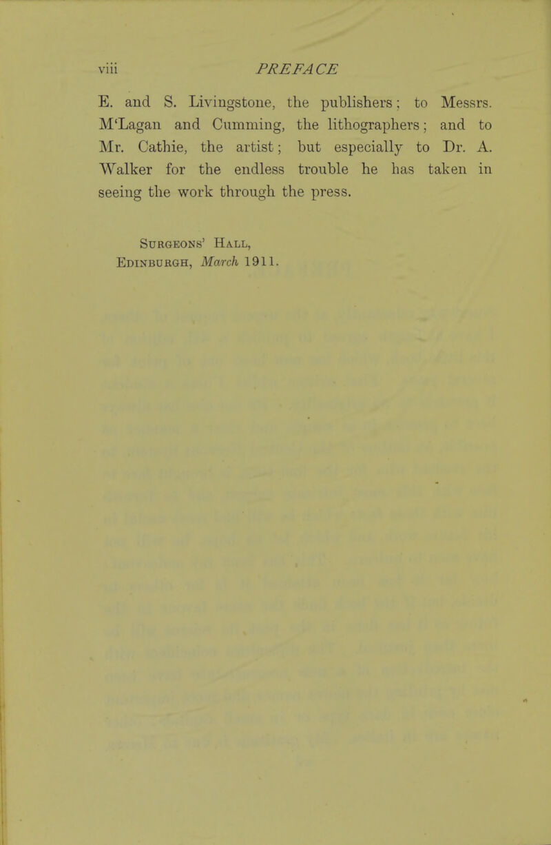 E. and S. Livingstone, the publishers; to Messrs. M'Lagan and Gumming, the lithographers; and to Mr. Cathie, the artist; but especially to Dr. A. Walker for the endless trouble he has taken in seeing the work through the press. Surgeons' Hall, Edinburgh, March 1911.