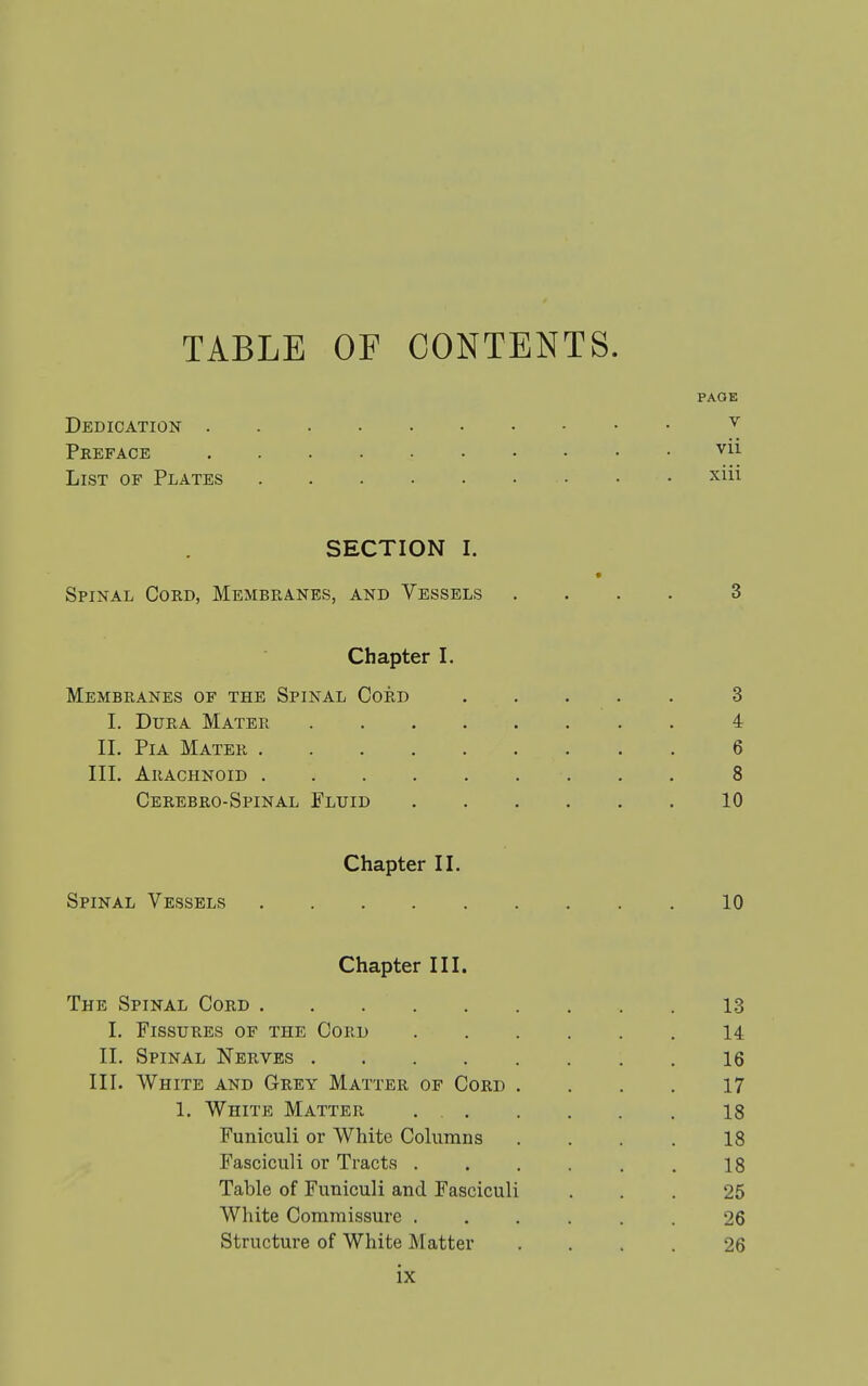 PAGE Dedication Preface ^-u List of Plates xiii SECTION 1. Spinal Cord, Membranes, and Vessels .... 3 Chapter I. Membranes of the Spinal Cord 3 I. Dura Mater 4 II. Pi A Mater 6 III. Arachnoid 8 Cerebro-Spinal Fluid 10 Chapter II. Spinal Vessels 10 Chapter III. The Spinal Cord 13 1. Fissures of the Cord 14 II. Spinal Nerves 16 III. White and Grey Matter of Cord .... 17 1. White Matter 18 Funiculi or White Columns .... 18 Fasciculi or Tracts . . . . . . 18 Table of Funiculi and Fasciculi ... 25 White Commissure ...... 26 Structure of White Matter .... 26