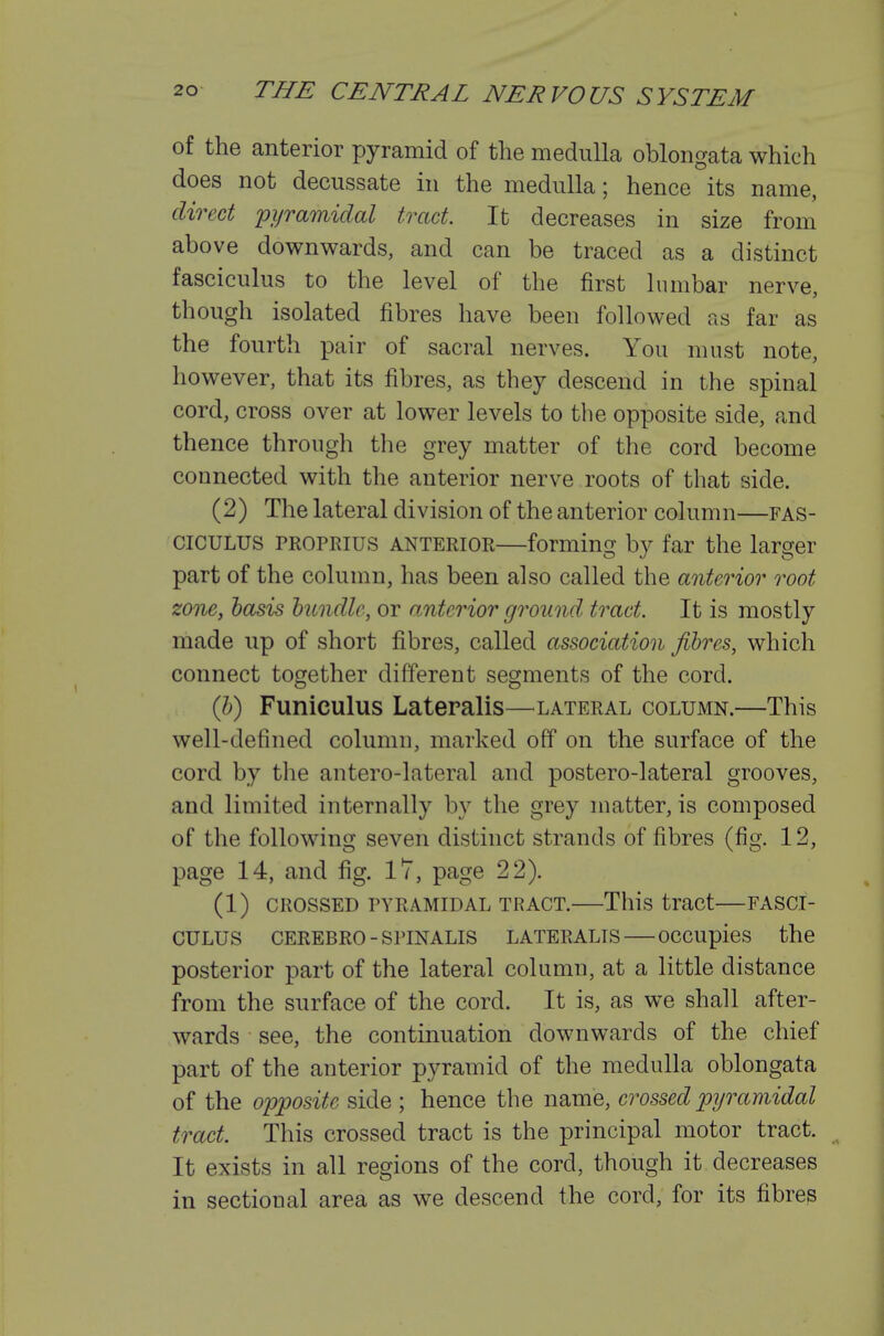of the anterior pyramid of the medulla oblongata which does not decussate in the medulla; hence its name, direct pyramidal tract. It decreases in size from above downwards, and can be traced as a distinct fasciculus to the level of the first lumbar nerve, though isolated fibres have been followed as far as the fourth pair of sacral nerves. You must note, however, that its fibres, as they descend in the spinal cord, cross over at lower levels to the opposite side, and thence through tlie grey matter of the cord become connected with the anterior nerve roots of that side. (2) The lateral division of the anterior column—fas- ciculus PROPRius ANTERIOR—forming by far the larger part of the column, has been also called the anterior root zone, basis htndle, or a,nterior ground tract. It is mostly made up of short fibres, called association fibres, which connect together different segments of the cord. (Jb) Funiculus Lateralis—^lateral column.—This well-defined column, marked off on the surface of the cord by the antero-lateral and postero-lateral grooves, and limited internally by the grey matter, is composed of the following seven distinct strands of fibres (fig. 12, page 14, and fig. 17, page 22). (1) CROSSED PYRAMIDAL TRACT. This tract FASCI- CULUS CEREBRO - SPINALIS LATERALIS OCCUpies the posterior part of the lateral column, at a little distance from the surface of the cord. It is, as we shall after- wards see, the continuation downwards of the chief part of the anterior pyramid of the medulla oblongata of the opposite side ; hence the name, crossed pyramidal tract. This crossed tract is the principal motor tract. It exists in all regions of the cord, though it decreases in sectional area as we descend the cord, for its fibres