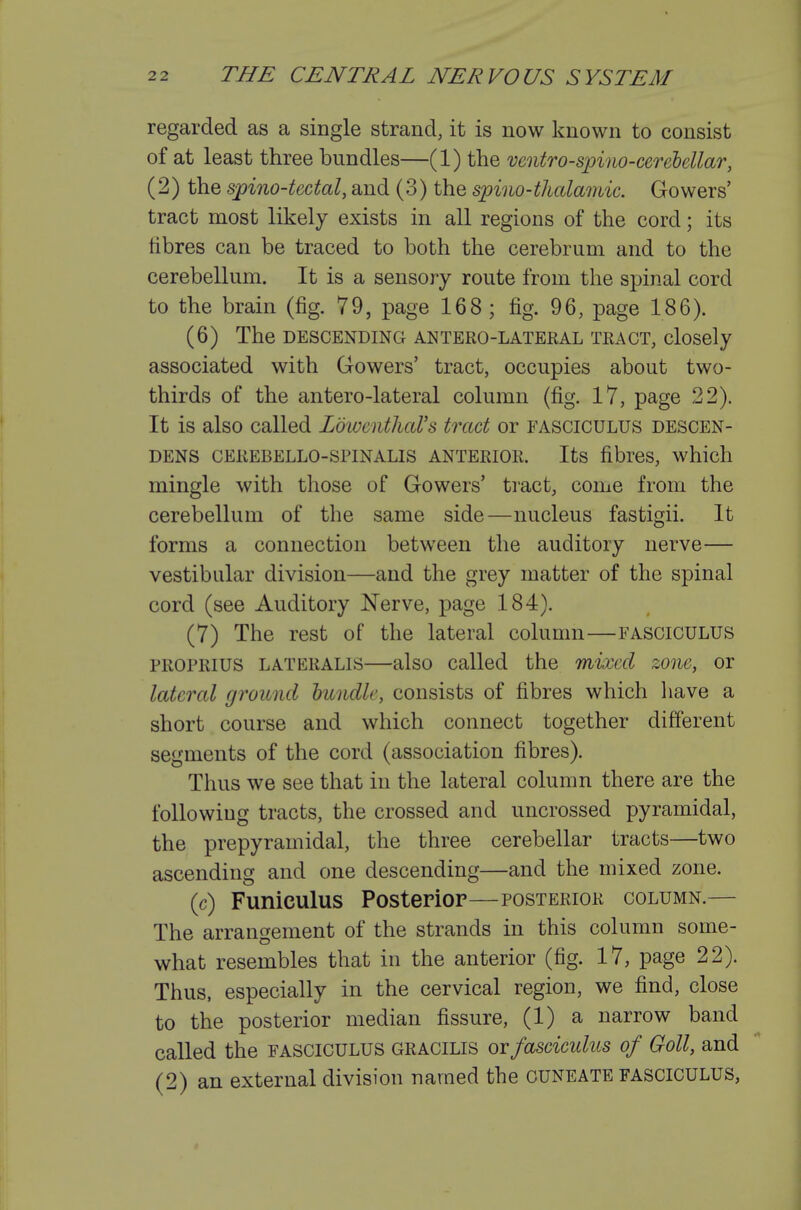 regarded as a single strand, it is now known to consist of at least three bundles—(1) the veoitro-spino-cereiellar, (2) the spino-tectal, and (3) the spino-thalamic. Gowers' tract most likely exists in all regions of the cord; its fibres can be traced to both the cerebrum and to the cerebellum. It is a sensory route from the spinal cord to the brain (fig. 79, page 168 ; fig. 96, page 186). (6) The DESCENDING ANTERO-LATERAL TRACT, cloScly associated with Gowers' tract, occupies about two- thirds of the antero-lateral column (fig. 17, page 22). It is also called LowcnthaVs tract or fasciculus descen- DENS CEREBELLO-SPINALIS ANTERIOR. Its fibres, which mingle with those of Gowers' tract, come from the cerebellum of the same side—nucleus fastigii. It forms a connection between the auditory nerve— vestibular division—and the grey matter of the spinal cord (see Auditory I^erve, page 184). (7) The rest of the lateral column—FASCICULUS PROPRius LATERALIS—also Called the mixed zone, or lateral ground bundle, consists of fibres which liave a short course and which connect together different segments of the cord (association fibres). Thus we see that in the lateral column there are the following tracts, the crossed and uncrossed pyramidal, the prepyramidal, the three cerebellar tracts—two ascending and one descending—and the mixed zone. (c) Funiculus Posterior—posterior column.— The arrangement of the strands in this column some- what resembles that in the anterior (fig. 17, page 22). Thus, especially in the cervical region, we find, close to the posterior median fissure, (1) a narrow band called the fasciculus gracilis orfaseicidus of Goll, and (2) an external division named the cuneate FASCICULUS,