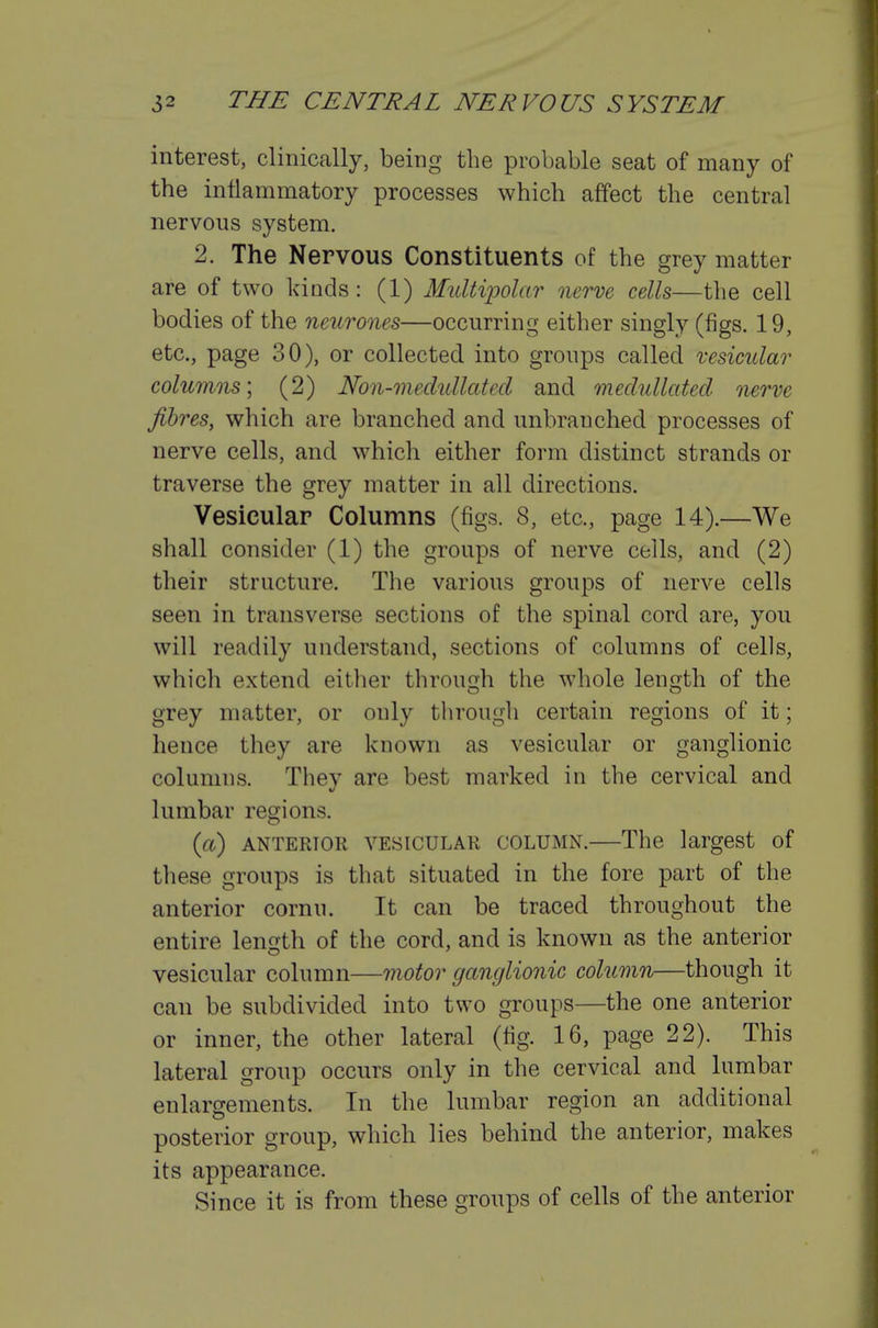 interest, clinically, being the probable seat of many of the inflammatory processes which affect the central nervous system. 2. The Nervous Constituents of the grey matter are of two kinds : (1) Multi]polar nerve cells—the cell bodies of the neurones—occurring either singly (figs. 19, etc., page 30), or collected into groups called vesicular columns; (2) Non-medullated and meclullated nerve fibres, which are branched and unbrauched processes of nerve cells, and which either form distinct strands or traverse the grey matter in all directions. Vesicular Columns (figs. 8, etc., page 14).—We shall consider (1) the groups of nerve cells, and (2) their structure. The various groups of nerve cells seen in transverse sections of the spinal cord are, you will readily understand, sections of columns of cells, which extend either through the whole length of the grey matter, or only tlirough certain regions of it; hence they are known as vesicular or ganglionic columns. Thev are best marked in the cervical and lumbar regions. (a) ANTERIOR VESICULAR COLUMN.—The largest of these groups is that situated in the fore part of the anterior cornu. It can be traced throughout the entire length of the cord, and is known as the anterior vesicular column—motor ganglionic column—though it can be subdivided into two groups—the one anterior or inner, the other lateral (fig. 16, page 22). This lateral group occurs only in the cervical and lumbar enlargements. In the lumbar region an additional posterior group, which lies behind the anterior, makes its appearance. Since it is from these groups of cells of the anterior