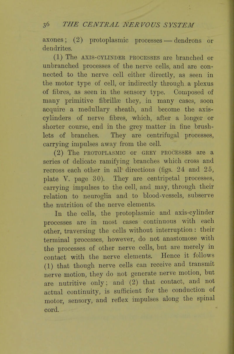 axones; (2) protoplasmic processes — dendrons or dendrites. (1) The AXIS-CYLINDER PROCESSES are branched or unbranched processes of the nerve cells, and are con- nected to the nerve cell either directly, as seen in the motor type of cell, or indirectly through a plexus of fibres, as seen in the sensory type. Composed of many primitive fibrillse they, in many cases, soon acquire a medullary sheath, and become the axis- cylinders of nerve fibres, which, after a longer or shorter course, end in the grey matter in fine brush- lets of branches. They are centrifugal processes, carrying impulses away from the cell. (2) The PROTOPLASMIC or grey processes are a series of delicate ramifying branches which cross and recross each other in all directions (figs. 24 and 25, plate V. page 30). They are centripetal processes, carrying impulses to the cell, and may, through their relation to neuroglia and to blood-vessels, subserve the nutrition of the nerve elements. In the cells, the protoplasmic and axis-cylinder processes are in most cases continuous with each other, traversing the cells without interruption: their terminal processes, however, do not anastomose with the processes of other nerve cells, but are merely in contact with the nerve elements. Hence it follows (1) that though nerve cells can receive and transmit nerve motion, they do not generate nerve motion, but are nutritive only; and (2) that contact, and not actual continuity, is sufficient for the conduction of motor, sensory, and reflex impulses along the spinal cord.