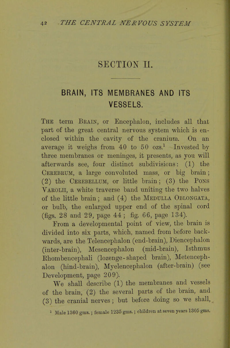 SECTION II. BRAIN, ITS MEMBRANES AND ITS VESSELS. The term Brain, or Encephalon, includes all that part of the great central nervous system which is en- closed within the cavity of the cranium. On an average it weighs from 40 to 50 ozs.-^ Invested by three membranes or meninges, it presents, as you will afterwards see, four distinct subdivisions: (1) the Cerebrum, a large convoluted mass, or big brain; (2) the Cerebellum, or little brain; (3) the Pons Varolii, a white traverse band uniting the two halves of the little brain; and (4) the Medulla Oblongata, or bulb, the enlarged upper end of the spinal cord (figs. 28 and 29, page 44; fig. 66, page 134). From a developmental point of view, the brain is divided into six parts, which, named from before back- wards, are the Telencephalon (end-brain), Diencephalon (inter-brain). Mesencephalon (mid-brain). Isthmus Ehombencephali (lozenge-shaped brain), Metenceph- alon (hind-brain), Myelencephalon (after-brain) (see Development, page 209). We shall describe (1) the membranes and vessels of the brain, (2) the several parts of the brain, and (3) the cranial nerves; but before doing so we shall, 1 Male 1360 gms.; female 1235 gms.; children at seven years 1305 gms.