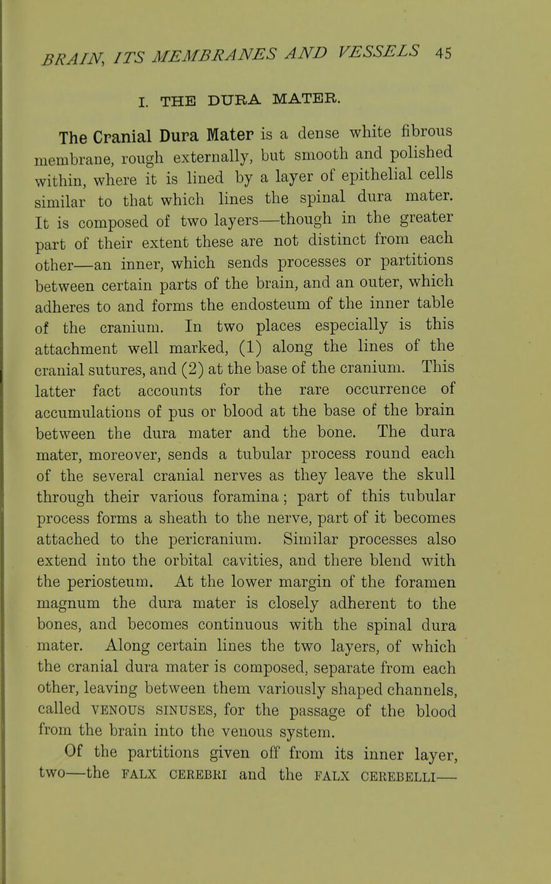 I. THE DURA MATER. The Cranial Dura Mater is a dense wliite fibrous membrane, rough externally, but smooth and polished within, where it is lined by a layer of epithelial cells similar to that which lines the spinal dura mater. It is composed of two layers—though in the greater part of their extent these are not distinct from each other—an inner, which sends processes or partitions between certain parts of the brain, and an outer, which adheres to and forms the endosteum of the inner table of the cranium. In two places especially is this attachment well marked, (1) along the lines of the cranial sutures, and (2) at the base of the cranium. This latter fact accounts for the rare occurrence of accumulations of pus or blood at the base of the brain between the dura mater and the bone. The dura mater, moreover, sends a tubular process round each of the several cranial nerves as they leave the skull through their various foramina; part of this tubular process forms a sheath to the nerve, part of it becomes attached to the pericranium. Similar processes also extend into the orbital cavities, and there blend with the periosteum. At the lower margin of the foramen magnum the dura mater is closely adherent to the bones, and becomes continuous with the spinal dura mater. Along certain lines the two layers, of which the cranial dura mater is composed, separate from each other, leaving between them variously shaped channels, called VENOUS sinuses, for the passage of the blood from the brain into the venous system. Of the partitions given off from its inner layer, two—the FALX CEREBRI and the falx cerebelli—