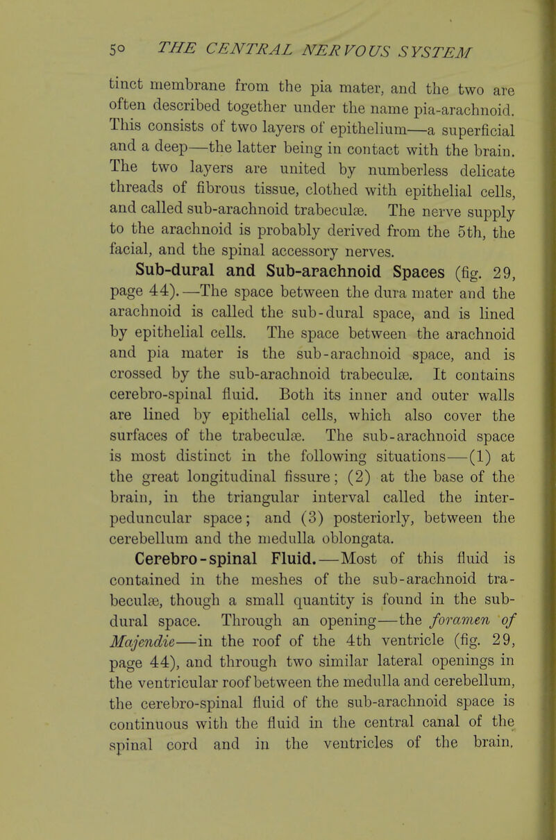 tinct membrane from the pia mater, and the two are often described together under the name pia-arachnoid. This consists of two layers of epithelium—a superficial and a deep—the latter being in contact with the brain. The two layers are united by numberless delicate threads of fibrous tissue, clothed with epithelial cells, and called sub-arachnoid trabeculse. The nerve supply to the arachnoid is probably derived from the 5 th, the facial, and the spinal accessory nerves. Sub-dural and Sub-arachnoid Spaces (fig. 29, page 44).—The space between the dura mater and the arachnoid is called the sub-dural space, and is lined by epithelial cells. The space between the arachnoid and pia mater is the sub-arachnoid space, and is crossed by the sub-arachnoid trabeculse. It contains cerebro-spinal fluid. Both its inner and outer walls are lined by epithelial cells, which also cover the surfaces of the trabecule. The sub-arachnoid space is most distinct in the following situations—(1) at the great longitudinal fissure; (2) at the base of the brain, in the triangular interval called the inter- peduncular space; and (3) posteriorly, between the cerebellum and the medulla oblongata. Cerebro-spinal Fluid.—Most of this fluid is contained in the meshes of the sub-arachnoid tra- beculee, though a small quantity is found in the sub- dural space. Through an opening—the foramen of Majendie—in the roof of the 4th ventricle (fig. 29, page 44), and through two similar lateral openings in the ventricular roof between the medulla and cerebellum, the cerebro-spinal fluid of the sub-arachnoid space is continuous with the fluid in the central canal of the spinal cord and in the ventricles of the brain.