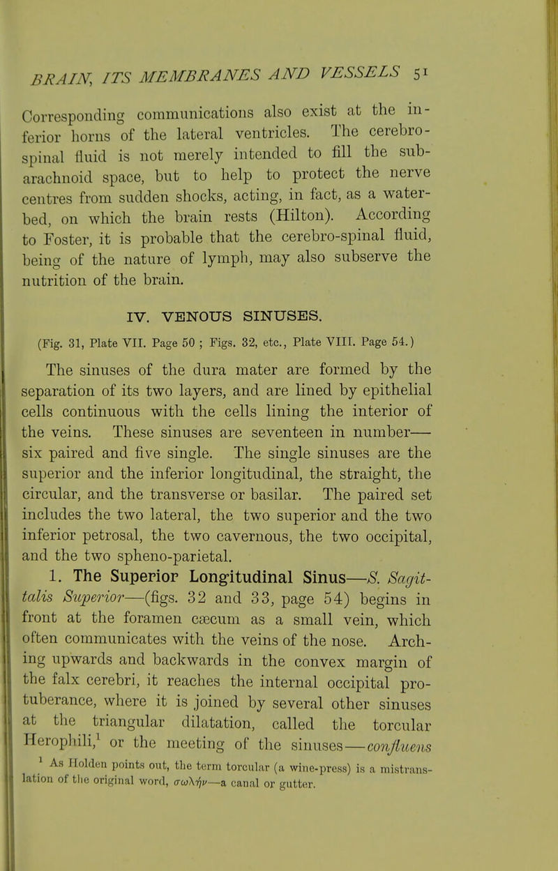 Corresponding communications also exist at the in- ferior horns of the lateral ventricles. The cerebro- spinal fluid is not merely intended to fill the sub- arachnoid space, but to help to protect the nerve centres from sudden shocks, acting, in fact, as a water- bed, on which the brain rests (Hilton). According to Foster, it is probable that the cerebro-spinal fluid, being of the nature of lymph, may also subserve the nutrition of the brain. IV. VENOUS SINUSES. (Fig. 31, Plate VII. Page 50 ; Figs. 32, etc., Plate VIII. Page 54.) The sinuses of the dura mater are formed by the separation of its two layers, and are lined by epithelial cells continuous with the cells lining the interior of the veins. These sinuses are seventeen in number— six paired and five single. The single sinuses are the superior and the inferior longitudinal, the straight, the circular, and the transverse or basilar. The paired set includes the two lateral, the two superior and the two inferior petrosal, the two cavernous, the two occipital, and the two spheno-parietal. 1. The Superior Longitudinal Sinus—8. Sagit- talis Superior—(figs. 32 and 33, page 54) begins in front at the foramen caecum as a small vein, which often communicates with the veins of the nose. Arch- ing upwards and backwards in the convex margin of the falx cerebri, it reaches the internal occipital pro- tuberance, where it is joined by several other sinuses at the triangular dilatation, called the torcular Herophili,^ or the meeting of the sinuses—conjiueiis 1 As Ilolden points out, tlie term torcul.-ir (a wiiie-press) is a mistrans- lation of tlie original word, o-wXtjj/—a canal or gutter.