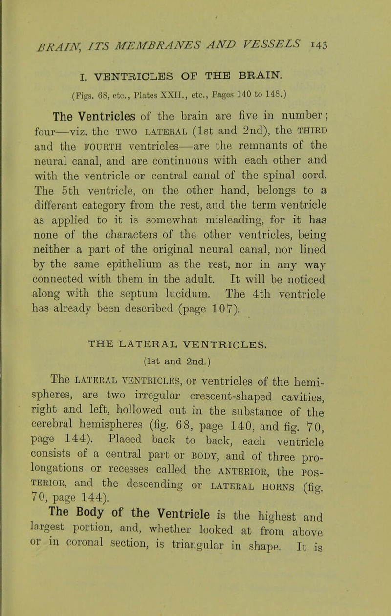 I. VENTRICLES OP THE BRAIN. (Figs. GS, etc., Plates XXII,, etc., Pages 140 to 148.) The Ventricles of the brain are five in number; four—viz. the TWO lateral (1st and 2nd), the third and the fourth ventricles—are the remnants of the neural canal, and are continuous with each other and with the ventricle or central canal of the spinal cord. The 5th ventricle, on the other hand, belongs to a different category from the rest, and the term ventricle as applied to it is somewhat misleading, for it has none of the characters of the other ventricles, being neither a part of the original neural canal, nor lined by the same epithelium as the rest, nor in any way connected with them in the adult. It will be noticed along with the septum lucidum. The 4th ventricle has already been described (page 107). THE LATERAL VENTRICLES. (1st and 2nd.) The lateral ventricles, or ventricles of the hemi- spheres, are two irregular crescent-shaped cavities, right and left, hollowed out in the substance of the cerebral hemispheres (fig. 68, page 140, and fig. 70, page 144). Placed back to back, each ventricle consists of a central part or body, and of three pro- longations or recesses called the anterior, the pos- terior, and the descending or lateral horns (fia 70, page 144). The Body of the Ventricle is the highest and largest portion, and, whether looked at from above or in coronal section, is triangular in shape. It is