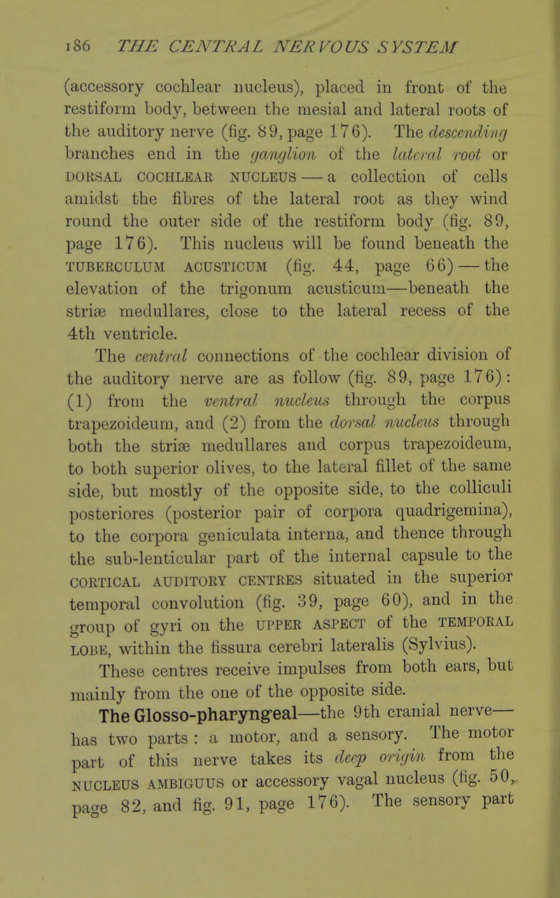 (accessory cochlear nucleus), placed in front of the restiform body, between the mesial and lateral roots of the auditory nerve (fig. 89, page 176). The descending branches end in the ganglion of the lateral root or DORSAL COCHLEAR NUCLEUS — a collection of cells amidst the fibres of the lateral root as they wind round the outer side of the restiform body (fig. 89, page 176). This nucleus will be found beneath the TUBERCULUM ACUSTicuM (fig. 44, page 66) — the elevation of the trigonum acusticum—beneath the striae medullares, close to the lateral recess of the 4th ventricle. The central connections of the cochlear division of the auditory nerve are as follow (fig. 89, page 176): (1) from the ventral niLcleus through the corpus trapezoideum, and (2) from the dorsal nucleus through both the stride medullares and corpus trapezoideum, to both superior olives, to the lateral fillet of the same side, but mostly of the opposite side, to the colliculi posteriores (posterior pair of corpora quadrigemina), to the corpora geniculata interna, and thence through the sub-lenticular part of the internal capsule to the CORTICAL AUDITORY CENTRES situated in the superior temporal convolution (fig. 39, page 60), and in the group of gyri on the upper aspect of the temporal LOBE, within the fissura cerebri lateralis (Sylvius). These centres receive impulses from both ears, but mainly from the one of the opposite side. The Glosso-phapyngeal—the 9th cranial nerve— has two parts : a motor, and a sensory. The motor part of this nerve takes its deep origin from the NUCLEUS AMBIGUUS or accessory vagal nucleus (fig. 50, paae 82, and fig. 91, page 176). The sensory part