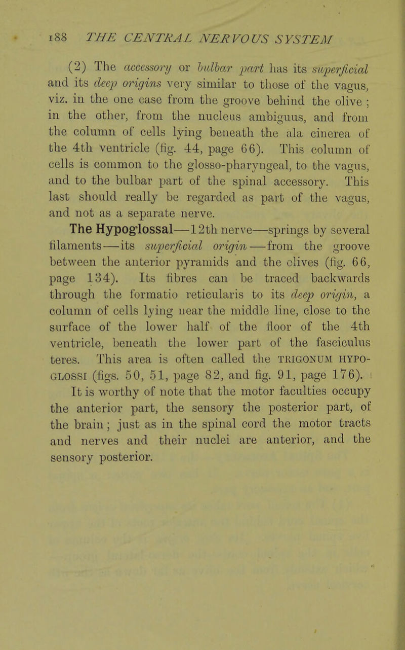 (2) The accessory or hidhar pai^t lias its superficial and its deep origins very similar to those of the vagus, viz. in the one case from the groove behind the olive ; in the other, from the nucleus ambiguus, and from the column of cells lying beneath the ala cinerea of the 4th ventricle (fig. 44, page 66). This column of cells is common to the glosso-pharyngeal, to the vagus, and to the bulbar part of the spinal accessory. This last should really be regarded as part of the vagus, and not as a separate nerve. The Hypog'lossal—12th nerve—springs by several filaments—its suioerficial origin—from the groove between the anterior pyramids and the olives (fig. 66, page 134). Its fibres can be traced backwards through the formatio reticularis to its deep origin, a column of cells lying near the middle line, close to the surface of the lower half of the fioor of the 4th ventricle, beneath the lower part of the fasciculus teres. This area is often called the trigonum hypo- GLOSSi (figs. 50, 51, page 82, and fig. 91, page 176). : It is worthy of note that the motor faculties occupy the anterior part, the sensory the posterior part, of the brain ; just as in the spinal cord the motor tracts and nerves and their nuclei are anterior, and the sensory posterior.