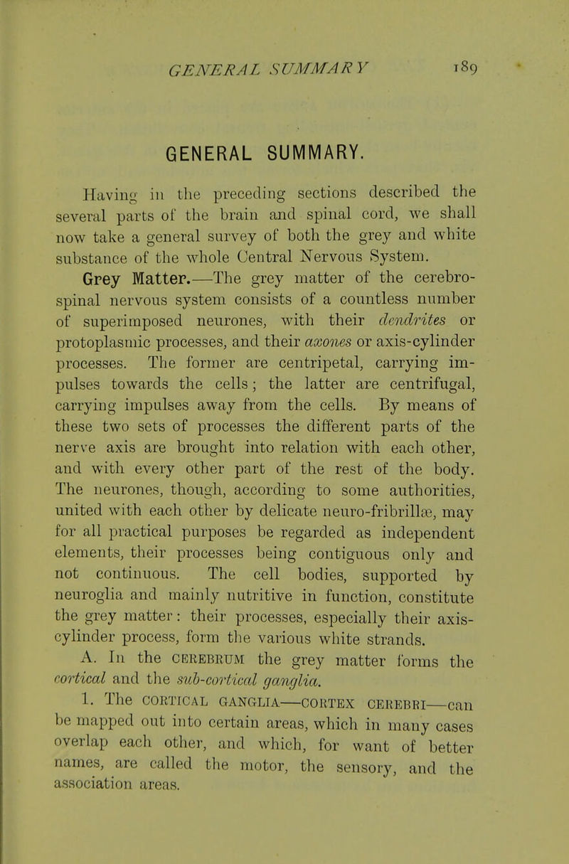 GENERAL SUMMARY. Having in the preceding sections described the several parts of the brain and spinal cord, we shall now take a general survey of both the grey and white substance of the whole Central Nervous System. Grey Matter.—The grey matter of the cerebro- spinal nervous system consists of a countless number of superimposed neurones, with their dendrites or protoplasmic processes, and their axones or axis-cylinder processes. The former are centripetal, carrying im- pulses towards the cells; the latter are centrifugal, carrying impulses away from the cells. By means of these two sets of processes the different parts of the nerve axis are brought into relation with each other, and with every other part of the rest of the body. The neurones, though, according to some authorities, united with each other by delicate neuro-fribrilla3, may for all practical purposes be regarded as independent elements, their processes being contiguous only and not continuous. The cell bodies, supported by neuroglia and mainly nutritive in function, constitute the grey matter: their processes, especially their axis- cylinder process, form the various white strands. A. In the cerebrum the grey matter forms the cortical and the sub-cortical ganglia. 1. The CORTICAL GANGLIA CORTEX CEREBRI can be mapped out into certain areas, which in many cases overlap each other, and which, for want of better names, are called the motor, the sensory, and the association areas.