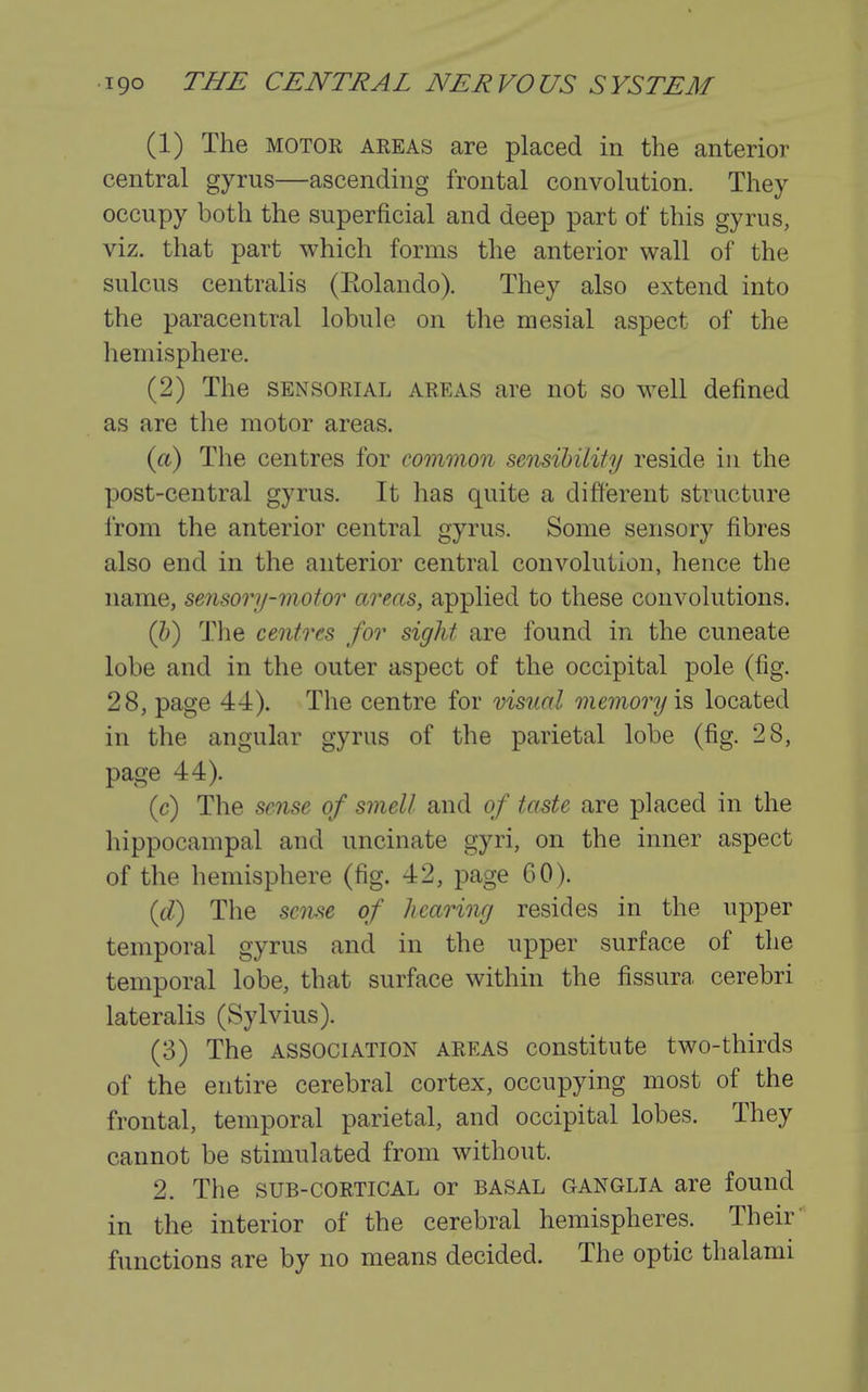 (1) The MOTOR AREAS are placed in the anterior central gyrus—ascending frontal convolution. They occupy both the superficial and deep part of this gyrus, viz. that part which forms the anterior wall of the sulcus centralis (Eolando). They also extend into the paracentral lobule on tlie mesial aspect of the hemisphere. (2) The SENSORIAL AREAS are not so well defined as are the motor areas. («.) The centres for common sensihiiity reside in the post-central gyrus. It has quite a different structure from the anterior central gyrus. Some sensory fibres also end in the anterior central convolution, hence the name, sensory-motor areas, applied to these convolutions. (h) The centres for sight are found in the cuneate lobe and in the outer aspect of the occipital pole (fig. 28, page 44). The centre for visual memory \^ located in the angular gyrus of the parietal lobe (fig. 28, page 44). (c) The sense of smell and of taste are placed in the hippocampal and uncinate gyri, on the inner aspect of the hemisphere (fig. 42, page 60). {d) The sense of hearing resides in the upper temporal gyrus and in the upper surface of the temporal lobe, that surface within the fissura cerebri lateralis (Sylvius). (3) The ASSOCIATION AREAS constitute two-thirds of the entire cerebral cortex, occupying most of the frontal, temporal parietal, and occipital lobes. They cannot be stimulated from without. 2. The SUB-CORTICAL or BASAL GANGLIA are found in the interior of the cerebral hemispheres. Their' functions are by no means decided. The optic thalami