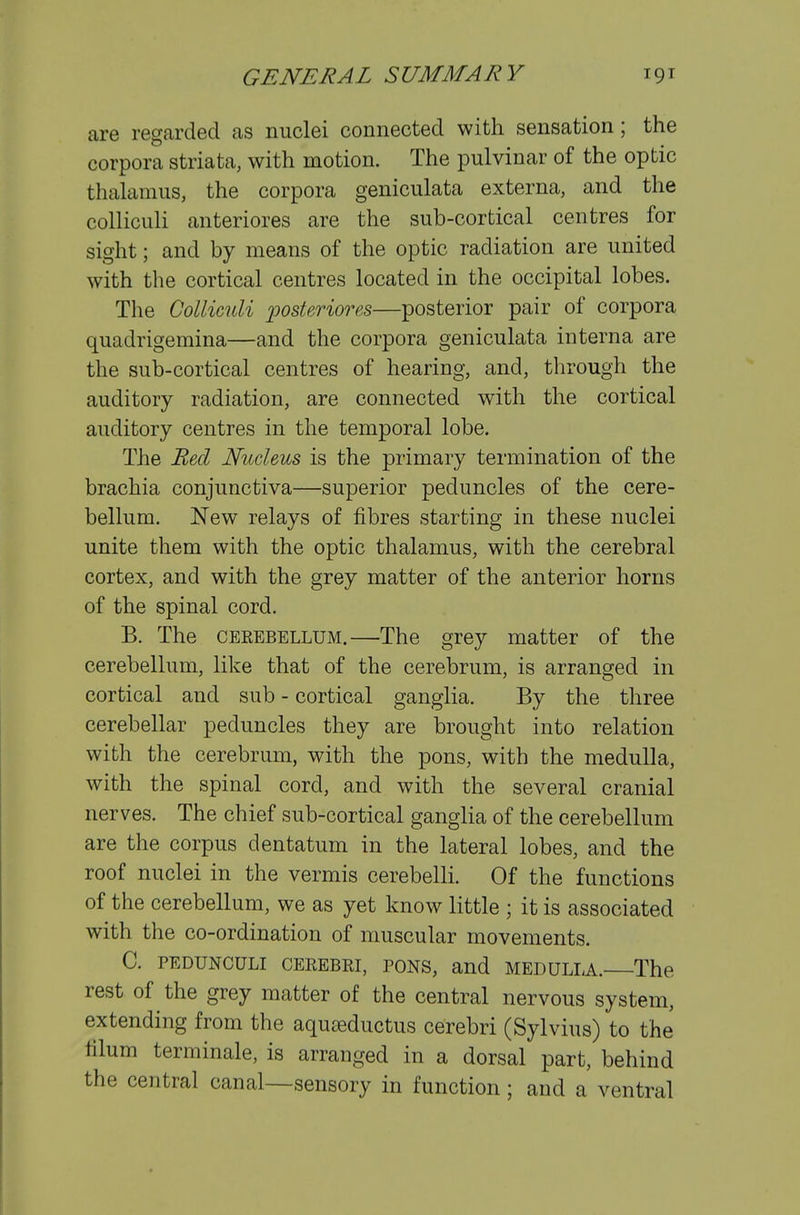 are regarded as nuclei connected with sensation; the corpora striata, with motion. The pulvinar of the optic thalamus, the corpora geniculata externa, and the colliculi anteriores are the sub-cortical centres for sight; and by means of the optic radiation are united with the cortical centres located in the occipital lobes. The Colliculi fosteriores—posterior pair of corpora quadrigemina—and the corpora geniculata interna are the sub-cortical centres of hearing, and, through the auditory radiation, are connected with the cortical auditory centres in the temporal lobe. The Red Nucleus is the primary termination of the brachia conjunctiva—superior peduncles of the cere- bellum. New relays of fibres starting in these nuclei unite them with the optic thalamus, with the cerebral cortex, and with the grey matter of the anterior horns of the spinal cord. B. The CEKEBELLUM.—The grey matter of the cerebellum, like that of the cerebrum, is arranged in cortical and sub - cortical ganglia. By the three cerebellar peduncles they are brought into relation with the cerebrum, with the pons, with the medulla, with the spinal cord, and with the several cranial nerves. The chief sub-cortical ganglia of the cerebellum are the corpus dentatum in the lateral lobes, and the roof nuclei in the vermis cerebelli. Of the functions of the cerebellum, we as yet know little ; it is associated with the co-ordination of muscular movements. C. PEDUNCULI CEREBRI, PONS, and MEDULLA. The rest of the grey matter of the central nervous system, extending from the aquteductus cerebri (Sylvius) to the filum terminale, is arranged in a dorsal part, behind the central canal—sensory in function; and a ventral