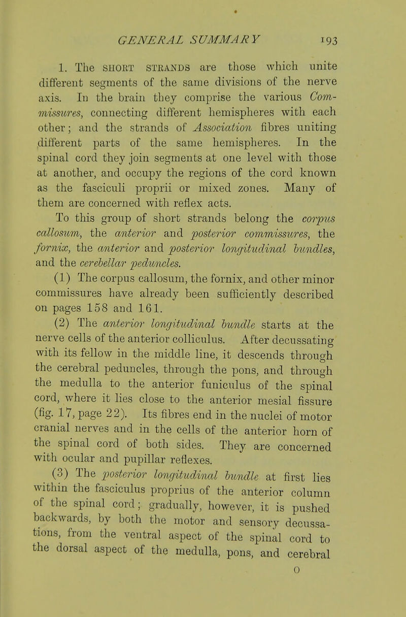 1. The SHORT STEANDS are those which unite different segments of the same divisions of the nerve axis. Id the brain they comprise the various Com- mismres, connecting different hemispheres with each other; and the strands of Association fibres uniting different parts of the same hemispheres. In the spinal cord they join segments at one level with those at another, and occupy the regions of the cord known as the fasciculi proprii or mixed zones. Many of them are concerned with reflex acts. To this group of short strands belong the corpus callosum, the anterior and posterior commissures, the fornix, the anterior and posterior longitudinal bundles, and the cerebellar peduncles. (1) The corpus callosum, the fornix, and other minor commissures have already been sufficiently described on pages 158 and 161. (2) The anterior longitudinal bundle starts at the nerve cells of the anterior colliculus. After decussating with its fellow in the middle line, it descends through the cerebral peduncles, through the pons, and through the medulla to the anterior funiculus of tbe spinal cord, where it lies close to the anterior mesial fissure (fig. 17, page 22). Its fibres end in the nuclei of motor cranial nerves and in the cells of the anterior horn of the spinal cord of both sides. They are concerned with ocular and pupillar reflexes. (3) The posterior longitudinal bundle at first lies within the fasciculus proprius of the anterior column of the spinal cord; gradually, however, it is pushed backwards, by both the motor and sensory decussa- tions, from the ventral aspect of the spinal cord to the dorsal aspect of the medulla, pons, and cerebral o