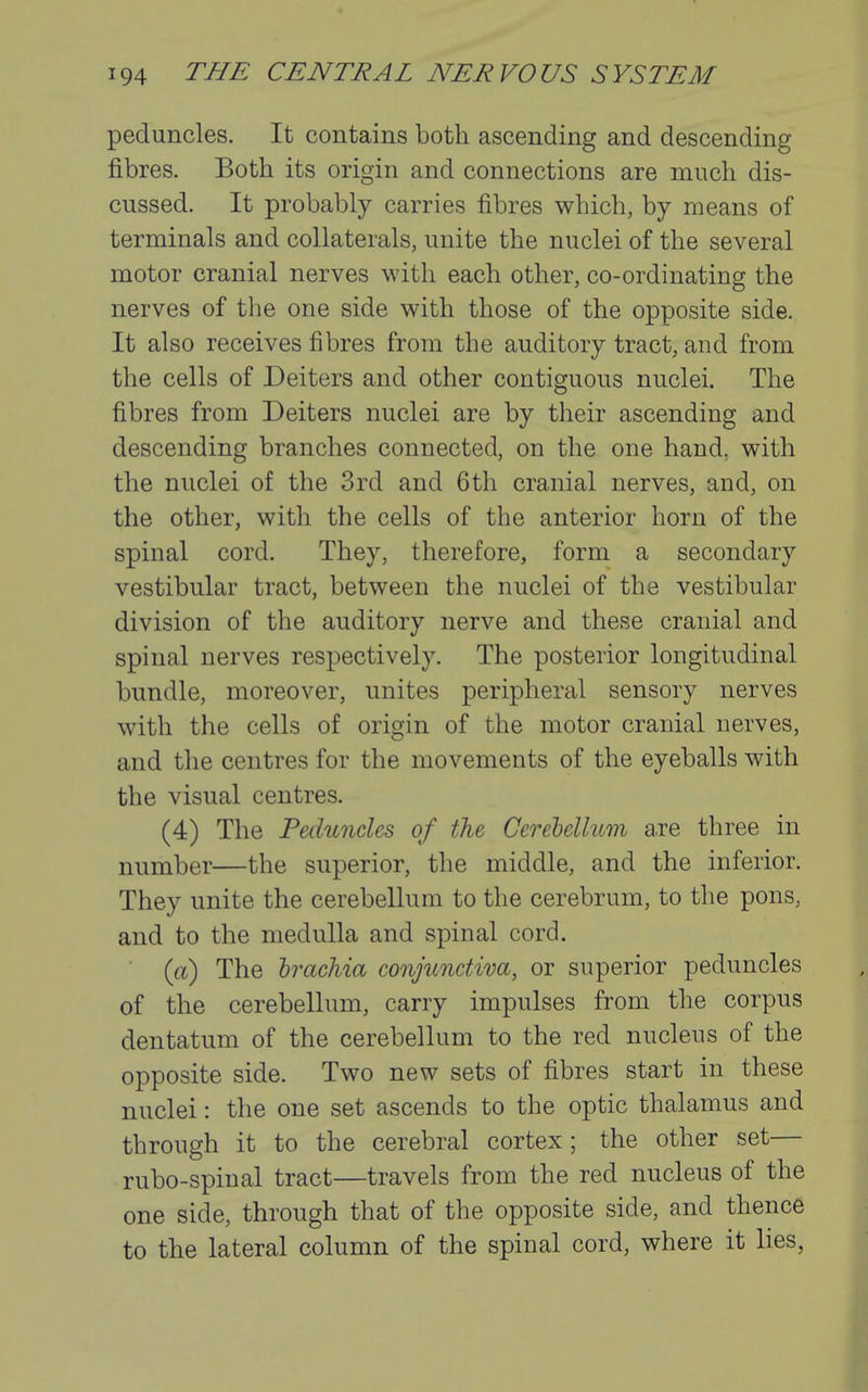 peduncles. It contains both ascending and descending fibres. Both its origin and connections are much dis- cussed. It probably carries fibres which, by means of terminals and collaterals, unite the nuclei of the several motor cranial nerves with each other, co-ordinating the nerves of the one side with those of the opposite side. It also receives fibres from the auditory tract, and from the cells of Deiters and other contiguous nuclei. The fibres from Deiters nuclei are by their ascending and descending branches connected, on the one hand, with the nuclei of the 3rd and 6th cranial nerves, and, on the other, with the cells of the anterior horn of the spinal cord. They, therefore, form a secondary vestibular tract, between the nuclei of the vestibular division of the auditory nerve and these cranial and spinal nerves respectively. The posterior longitudinal bundle, moreover, unites peripheral sensory nerves with the cells of origin of the motor cranial nerves, and the centres for the movements of the eyeballs with the visual centres. (4) The Peduncles of the Cerehellum a.re three in number—the superior, the middle, and the inferior. They unite the cerebellum to the cerebrum, to the pons, and to the medulla and spinal cord. (a) The hrachia conjunctiva, or superior peduncles of the cerebellum, carry impulses from the corpus dentatum of the cerebellum to the red nucleus of the opposite side. Two new sets of fibres start in these nuclei: the one set ascends to the optic thalamus and through it to the cerebral cortex ; the other set— rubo-spinal tract—travels from the red nucleus of the one side, through that of the opposite side, and thence to the lateral column of the spinal cord, where it lies,