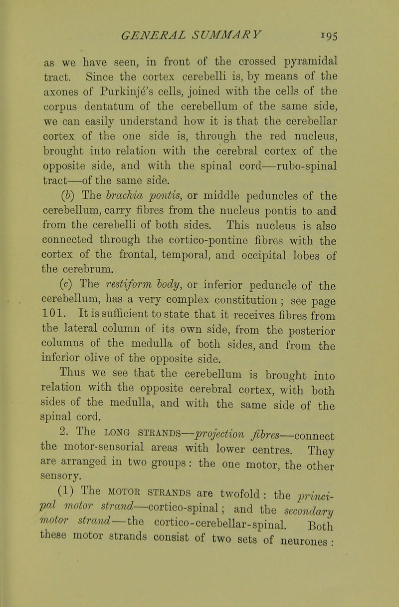 as we have seen, in front of the crossed pyramidal tract. Since the cortex cerebelli is, by means of the axones of Purkinje's cells, joined with the cells of the corpus dentatura of the cerebellum of the same side, we can easily understand how it is that the cerebellar cortex of the one side is, through the red nucleus, brought into relation with the cerebral cortex of the opposite side, and with the spinal cord—rubo-spinal tract—of the same side. (5) The hrachia pontis, or middle peduncles of the cerebellum, carry fibres from the nucleus pontis to and from the cerebelli of both sides. This nucleus is also connected through the cortico-pontine fibres with the cortex of the frontal, temporal, and occipital lobes of the cerebrum. (c) The restiform lody, or inferior peduncle of the cerebellum, has a very complex constitution; see page 101. It is sufficient to state that it receives fibres from the lateral column of its own side, from the posterior columns of the medulla of both sides, and from the inferior olive of the opposite side. Thus we see that the cerebellum is brought into relation with the opposite cerebral cortex, with both sides of the medulla, and with the same side of the spinal cord. 2. The LONG STEANDS—^royW^'ow filres—connect the motor-sensorial areas with lower centres. They are arranged in two groups: the one motor, the other sensory. (1) The MOTOR STRANDS are twofold : the iMnci- Val motor s^m^i^^—cortico-spinal; and the secondary motor strand—thQ cortico-cerebellar-spinal. Both these motor strands consist of two sets of neurones •