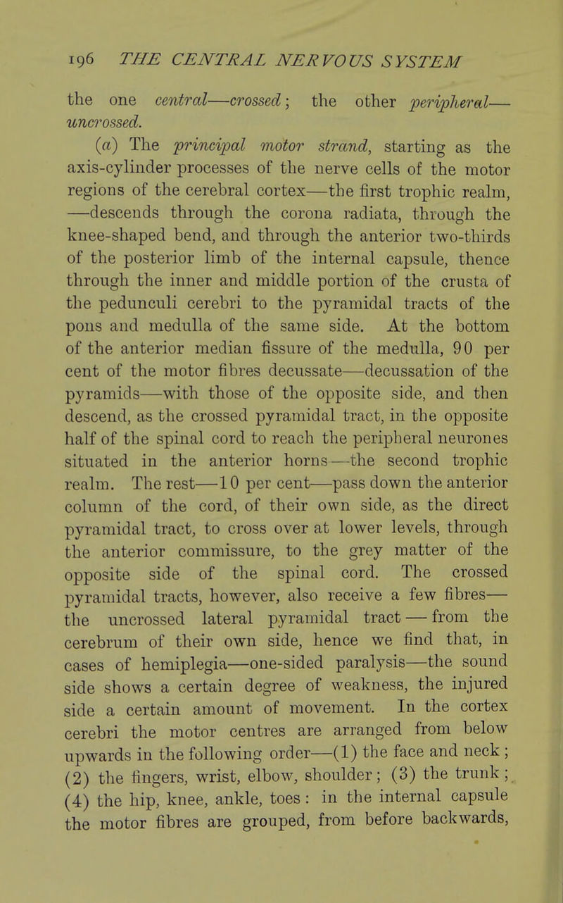 the one central—crossed] the other peripheral— uncrossed. (a) The principal motor strand, starting as the axis-cylinder processes of the nerve cells of the motor regions of the cerebral cortex—the first trophic realm, —descends through the corona radiata, through the knee-shaped bend, and through the anterior two-thirds of the posterior limb of the internal capsule, thence through the inner and middle portion of the crusta of the pedunculi cerebri to the pyramidal tracts of the pons and medulla of the same side. At the bottom of the anterior median fissure of the medulla, 9 0 per cent of the motor fibres decussate—decussation of the pyramids—with those of the opposite side, and then descend, as the crossed pyramidal tract, in the opposite half of the spinal cord to reach the peripheral neurones situated in the anterior horns—the second trophic realm. The rest—10 per cent—pass down the anterior column of the cord, of their own side, as the direct pyramidal tract, to cross over at lower levels, through the anterior commissure, to the grey matter of the opposite side of the spinal cord. The crossed pyramidal tracts, however, also receive a few fibres— the uncrossed lateral pyramidal tract — from the cerebrum of their own side, hence we find that, in cases of hemiplegia—one-sided paralysis—the sound side shows a certain degree of weakness, the injured side a certain amount of movement. In the cortex cerebri the motor centres are arranged from below upwards in the following order—(1) the face and neck ; (2) the fingers, wrist, elbow, shoulder; (3) the trunk; (4) the hip, knee, ankle, toes : in the internal capsule the motor fibres are grouped, from before backwards.