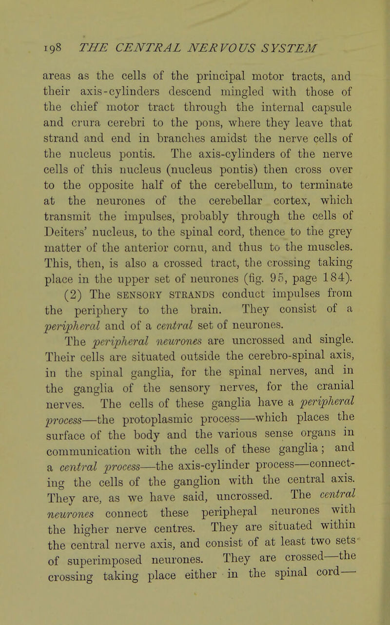 areas as the cells of the principal motor tracts, and their axis-cylinders descend mingled with those of the chief motor tract through the internal capsule and crura cerebri to the pons, where they leave that strand and end in branches amidst the nerve cells of the nucleus pontis. The axis-cylinders of the nerve cells of this nucleus (nucleus pontis) then cross over to the opposite half of the cerebellum, to terminate at the neurones of the cerebellar cortex, which transmit the impulses, probably through the cells of Deiters' nucleus, to the spinal cord, thence to the grey matter of the anterior cornu, and thus to the muscles. This, then, is also a crossed tract, the crossing taking place in the upper set of neurones (fig. 95, page 184). (2) The SENSORY strands conduct impulses from the periphery to the brain. They consist of a peripheral and of a central set of neurones. The peripheral neurones are uncrossed and single. Their cells are situated outside the cerebro-spinal axis, in the spinal ganglia, for the spinal nerves, and in the ganglia of the sensory nerves, for the cranial nerves. The cells of these ganglia have a peripheral process—the protoplasmic process—which places the surface of the body and the various sense organs in communication with the cells of these ganglia; and a central process—the axis-cylinder process—connect- ing the cells of the ganglion with the central axis. They are, as we have said, uncrossed. The central neurones connect these peripheral neurones with the higher nerve centres. They are situated within the central nerve axis, and consist of at least two sets of superimposed neurones. They are crossed—the crossing taking place either in the spinal cord—